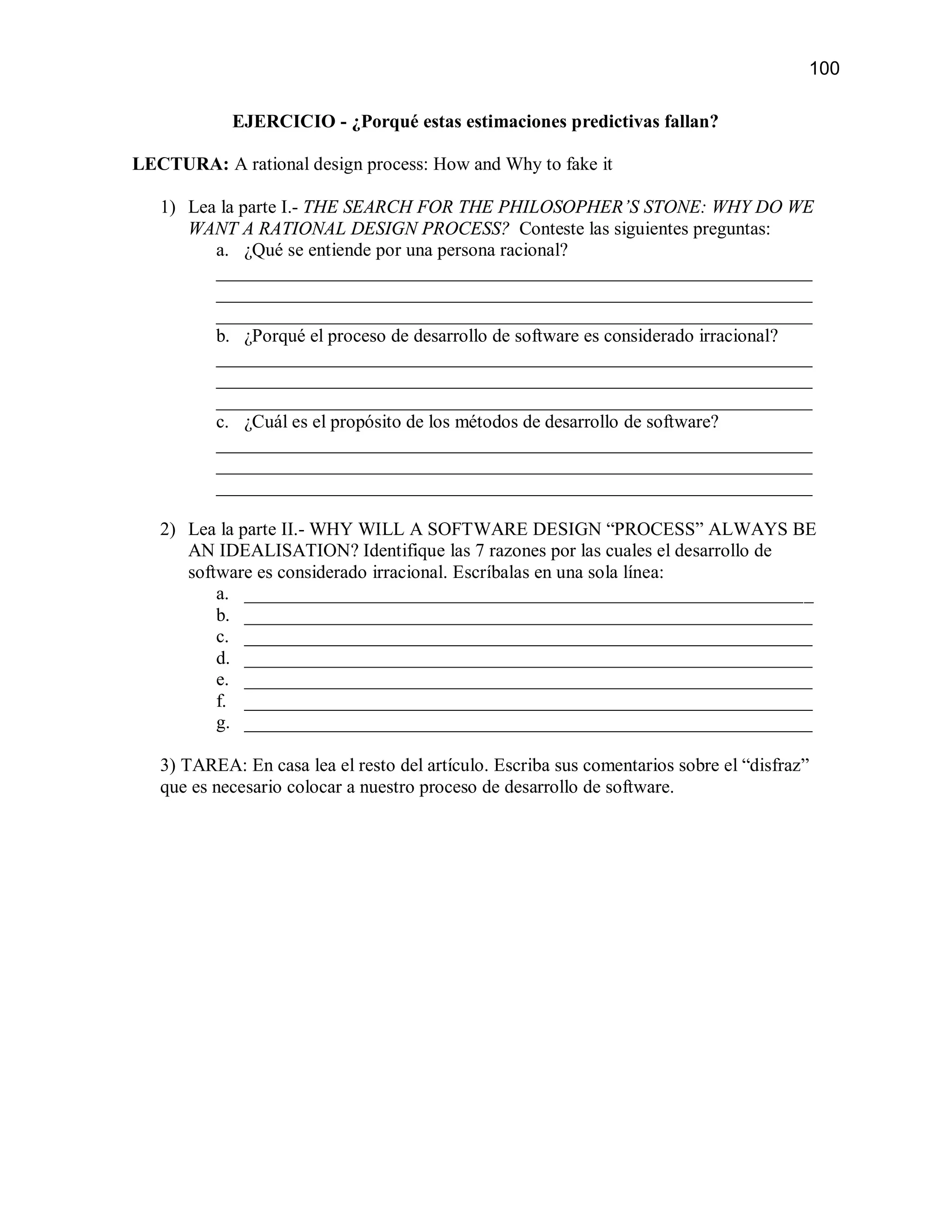 100

            EJERCICIO - ¿Porqué estas estimaciones predictivas fallan?

LECTURA: A rational design process: How and Why to fake it

   1) Lea la parte I.- THE SEARCH FOR THE PHILOSOPHER’S STONE: WHY DO WE
      WANT A RATIONAL DESIGN PROCESS? Conteste las siguientes preguntas:
         a. ¿Qué se entiende por una persona racional?
         ________________________________________________________________
         ________________________________________________________________
         ________________________________________________________________
         b. ¿Porqué el proceso de desarrollo de software es considerado irracional?
         ________________________________________________________________
         ________________________________________________________________
         ________________________________________________________________
         c. ¿Cuál es el propósito de los métodos de desarrollo de software?
         ________________________________________________________________
         ________________________________________________________________
         ________________________________________________________________

   2) Lea la parte II.- WHY WILL A SOFTWARE DESIGN “PROCESS” ALWAYS BE
      AN IDEALISATION? Identifique las 7 razones por las cuales el desarrollo de
      software es considerado irracional. Escríbalas en una sola línea:
          a. _____________________________________________________________
          b. _____________________________________________________________
          c. _____________________________________________________________
          d. _____________________________________________________________
          e. _____________________________________________________________
          f. _____________________________________________________________
          g. _____________________________________________________________

   3) TAREA: En casa lea el resto del artículo. Escriba sus comentarios sobre el “disfraz”
   que es necesario colocar a nuestro proceso de desarrollo de software.
 