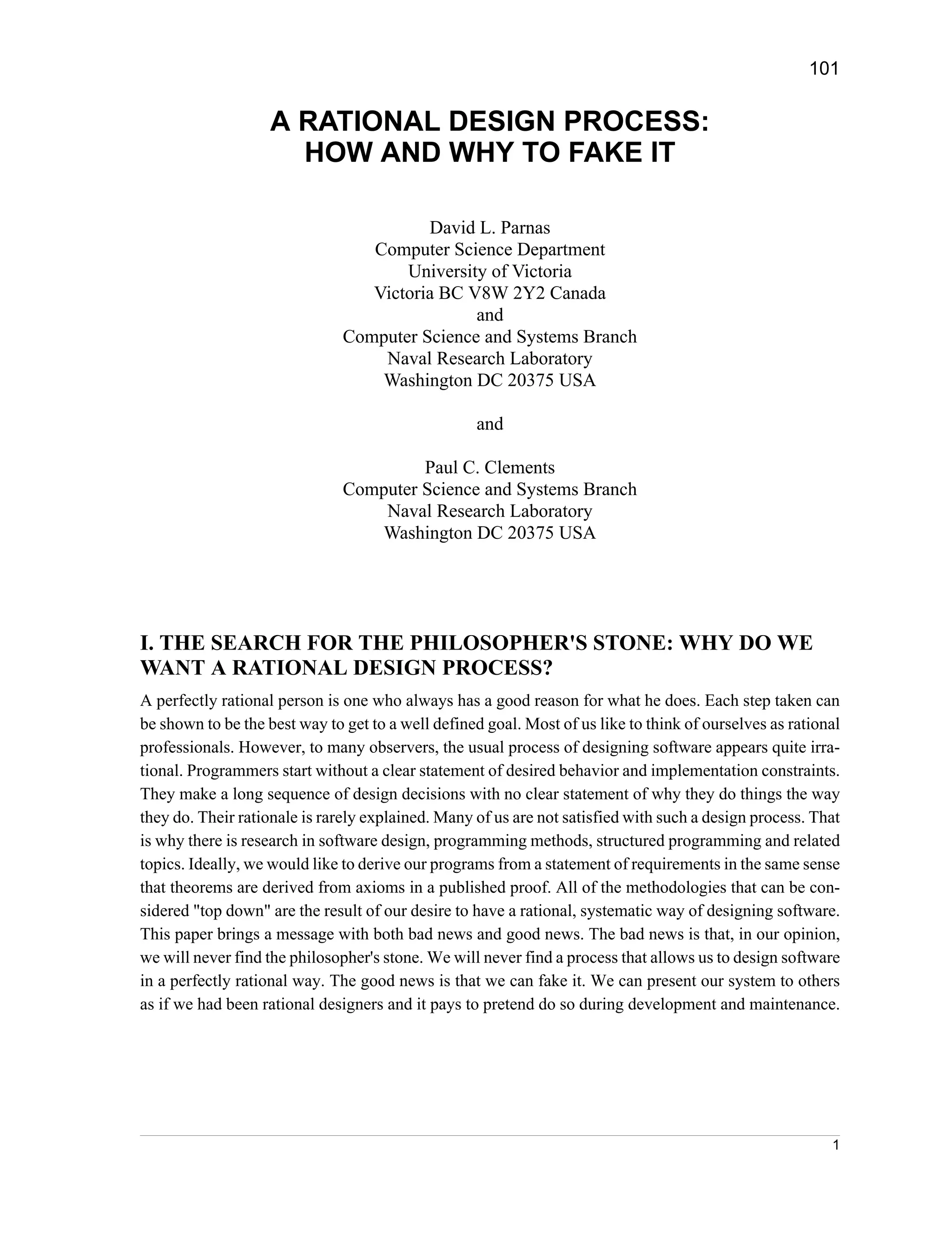 101


                    A RATIONAL DESIGN PROCESS:
                      HOW AND WHY TO FAKE IT

                                         David L. Parnas
                                  Computer Science Department
                                      University of Victoria
                                  Victoria BC V8W 2Y2 Canada
                                               and
                               Computer Science and Systems Branch
                                   Naval Research Laboratory
                                   Washington DC 20375 USA

                                                   and

                                        Paul C. Clements
                               Computer Science and Systems Branch
                                   Naval Research Laboratory
                                  Washington DC 20375 USA




I. THE SEARCH FOR THE PHILOSOPHER'S STONE: WHY DO WE
WANT A RATIONAL DESIGN PROCESS?
A perfectly rational person is one who always has a good reason for what he does. Each step taken can
be shown to be the best way to get to a well defined goal. Most of us like to think of ourselves as rational
professionals. However, to many observers, the usual process of designing software appears quite irra-
tional. Programmers start without a clear statement of desired behavior and implementation constraints.
They make a long sequence of design decisions with no clear statement of why they do things the way
they do. Their rationale is rarely explained. Many of us are not satisfied with such a design process. That
is why there is research in software design, programming methods, structured programming and related
topics. Ideally, we would like to derive our programs from a statement of requirements in the same sense
that theorems are derived from axioms in a published proof. All of the methodologies that can be con-
sidered "top down" are the result of our desire to have a rational, systematic way of designing software.
This paper brings a message with both bad news and good news. The bad news is that, in our opinion,
we will never find the philosopher's stone. We will never find a process that allows us to design software
in a perfectly rational way. The good news is that we can fake it. We can present our system to others
as if we had been rational designers and it pays to pretend do so during development and maintenance.




                                                                                                          1
 