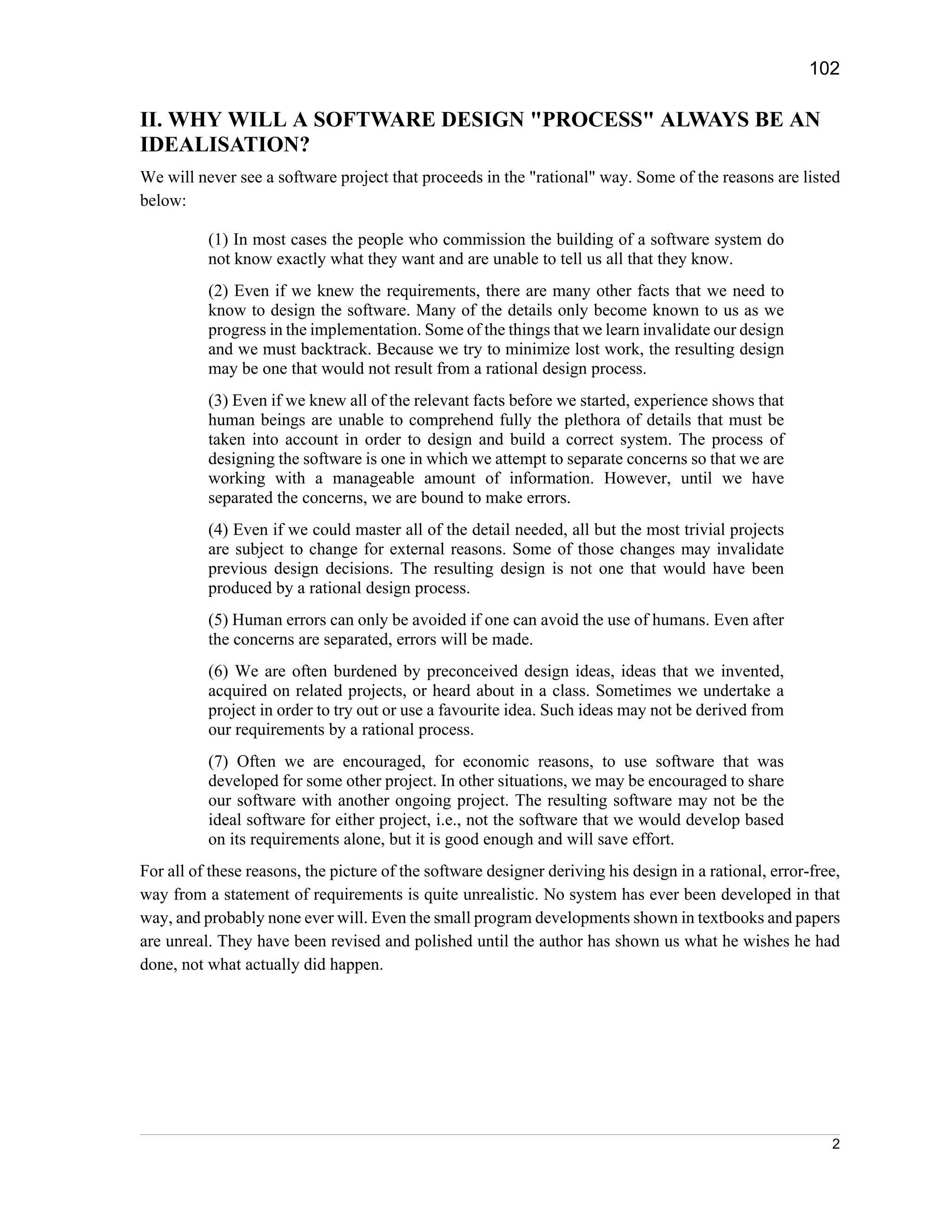 102

II. WHY WILL A SOFTWARE DESIGN "PROCESS" ALWAYS BE AN
IDEALISATION?
We will never see a software project that proceeds in the "rational" way. Some of the reasons are listed
below:

          (1) In most cases the people who commission the building of a software system do
          not know exactly what they want and are unable to tell us all that they know.
          (2) Even if we knew the requirements, there are many other facts that we need to
          know to design the software. Many of the details only become known to us as we
          progress in the implementation. Some of the things that we learn invalidate our design
          and we must backtrack. Because we try to minimize lost work, the resulting design
          may be one that would not result from a rational design process.
          (3) Even if we knew all of the relevant facts before we started, experience shows that
          human beings are unable to comprehend fully the plethora of details that must be
          taken into account in order to design and build a correct system. The process of
          designing the software is one in which we attempt to separate concerns so that we are
          working with a manageable amount of information. However, until we have
          separated the concerns, we are bound to make errors.
          (4) Even if we could master all of the detail needed, all but the most trivial projects
          are subject to change for external reasons. Some of those changes may invalidate
          previous design decisions. The resulting design is not one that would have been
          produced by a rational design process.
          (5) Human errors can only be avoided if one can avoid the use of humans. Even after
          the concerns are separated, errors will be made.
          (6) We are often burdened by preconceived design ideas, ideas that we invented,
          acquired on related projects, or heard about in a class. Sometimes we undertake a
          project in order to try out or use a favourite idea. Such ideas may not be derived from
          our requirements by a rational process.
          (7) Often we are encouraged, for economic reasons, to use software that was
          developed for some other project. In other situations, we may be encouraged to share
          our software with another ongoing project. The resulting software may not be the
          ideal software for either project, i.e., not the software that we would develop based
          on its requirements alone, but it is good enough and will save effort.
For all of these reasons, the picture of the software designer deriving his design in a rational, error-free,
way from a statement of requirements is quite unrealistic. No system has ever been developed in that
way, and probably none ever will. Even the small program developments shown in textbooks and papers
are unreal. They have been revised and polished until the author has shown us what he wishes he had
done, not what actually did happen.




                                                                                                           2
 