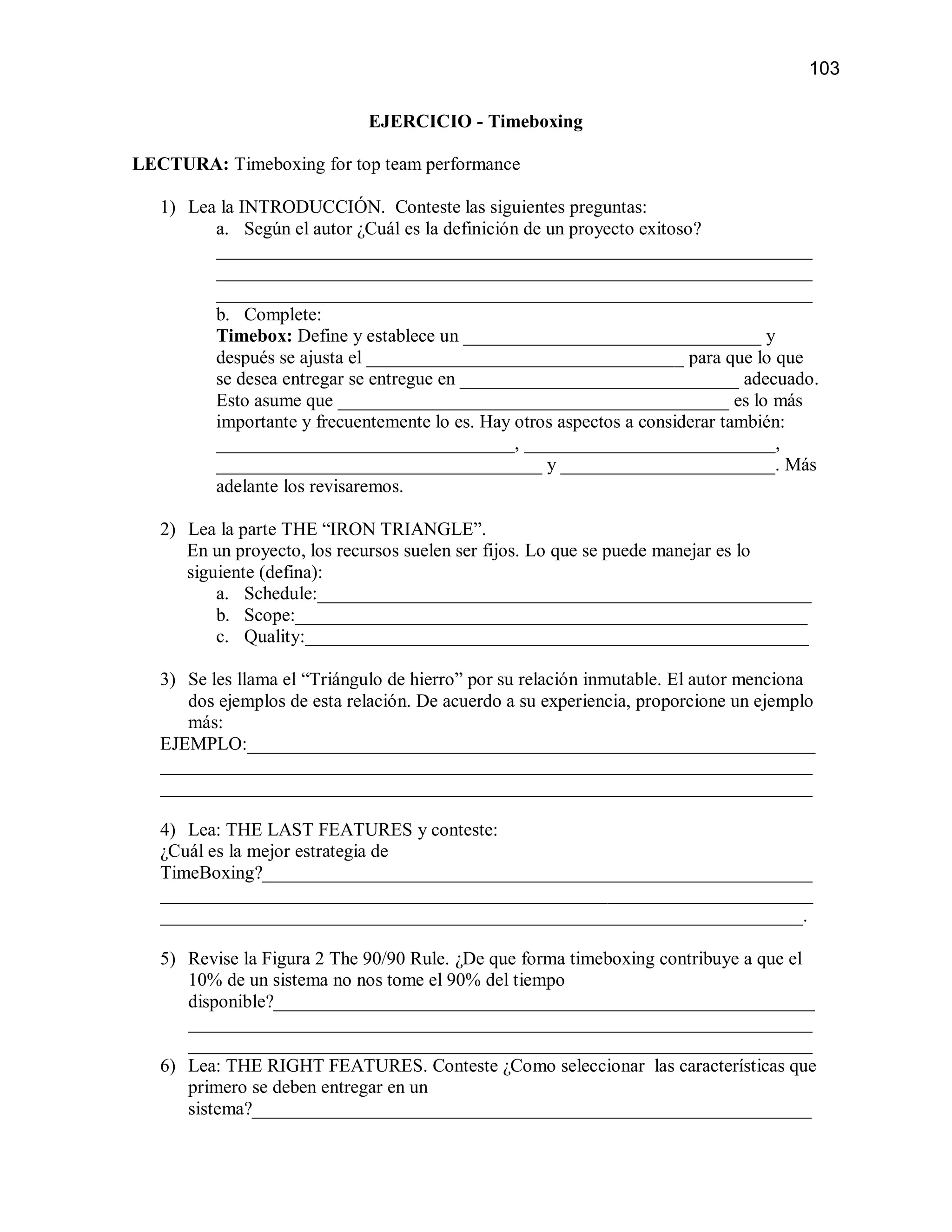 103

                              EJERCICIO - Timeboxing

LECTURA: Timeboxing for top team performance

   1) Lea la INTRODUCCIÓN. Conteste las siguientes preguntas:
         a. Según el autor ¿Cuál es la definición de un proyecto exitoso?
         ________________________________________________________________
         ________________________________________________________________
         ________________________________________________________________
         b. Complete:
         Timebox: Define y establece un ________________________________ y
         después se ajusta el __________________________________ para que lo que
         se desea entregar se entregue en ______________________________ adecuado.
         Esto asume que __________________________________________ es lo más
         importante y frecuentemente lo es. Hay otros aspectos a considerar también:
         ________________________________, ___________________________,
         ___________________________________ y _______________________. Más
         adelante los revisaremos.

   2) Lea la parte THE “IRON TRIANGLE”.
      En un proyecto, los recursos suelen ser fijos. Lo que se puede manejar es lo
      siguiente (defina):
          a. Schedule:_____________________________________________________
          b. Scope:_______________________________________________________
          c. Quality:______________________________________________________

   3) Se les llama el “Triángulo de hierro” por su relación inmutable. El autor menciona
      dos ejemplos de esta relación. De acuerdo a su experiencia, proporcione un ejemplo
      más:
   EJEMPLO:_____________________________________________________________
   ______________________________________________________________________
   ______________________________________________________________________

   4) Lea: THE LAST FEATURES y conteste:
   ¿Cuál es la mejor estrategia de
   TimeBoxing?___________________________________________________________
   ______________________________________________________________________
   _____________________________________________________________________.

   5) Revise la Figura 2 The 90/90 Rule. ¿De que forma timeboxing contribuye a que el
      10% de un sistema no nos tome el 90% del tiempo
      disponible?__________________________________________________________
      ___________________________________________________________________
      ___________________________________________________________________
   6) Lea: THE RIGHT FEATURES. Conteste ¿Como seleccionar las características que
      primero se deben entregar en un
      sistema?____________________________________________________________
 