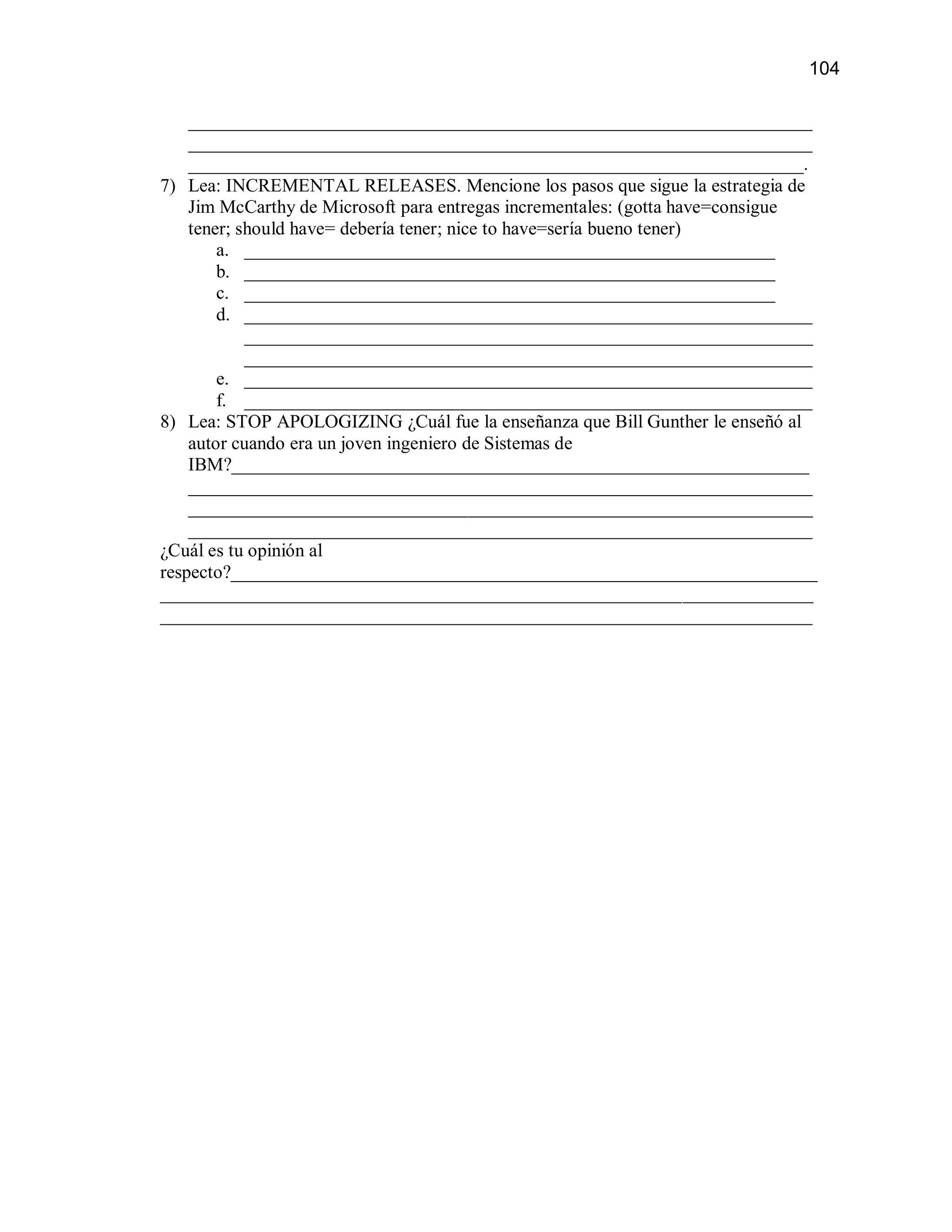 104

    ___________________________________________________________________
    ___________________________________________________________________
    __________________________________________________________________.
7) Lea: INCREMENTAL RELEASES. Mencione los pasos que sigue la estrategia de
    Jim McCarthy de Microsoft para entregas incrementales: (gotta have=consigue
    tener; should have= debería tener; nice to have=sería bueno tener)
        a. _________________________________________________________
        b. _________________________________________________________
        c. _________________________________________________________
        d. _____________________________________________________________
            _____________________________________________________________
            _____________________________________________________________
        e. _____________________________________________________________
        f. _____________________________________________________________
8) Lea: STOP APOLOGIZING ¿Cuál fue la enseñanza que Bill Gunther le enseñó al
    autor cuando era un joven ingeniero de Sistemas de
    IBM?______________________________________________________________
    ___________________________________________________________________
    ___________________________________________________________________
    ___________________________________________________________________
¿Cuál es tu opinión al
respecto?_______________________________________________________________
______________________________________________________________________
______________________________________________________________________
 