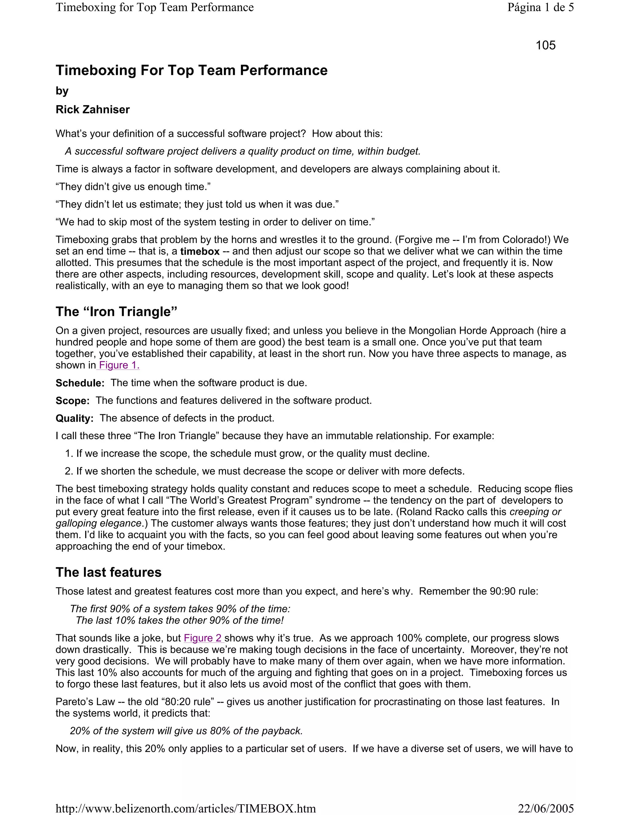 Timeboxing for Top Team Performance                                                                     Página 1 de 5


                                                                                                               105

Timeboxing For Top Team Performance
by
Rick Zahniser

What’s your definition of a successful software project? How about this:
  A successful software project delivers a quality product on time, within budget.
Time is always a factor in software development, and developers are always complaining about it.
“They didn’t give us enough time.”
“They didn’t let us estimate; they just told us when it was due.”
“We had to skip most of the system testing in order to deliver on time.”
Timeboxing grabs that problem by the horns and wrestles it to the ground. (Forgive me -- I’m from Colorado!) We
set an end time -- that is, a timebox -- and then adjust our scope so that we deliver what we can within the time
allotted. This presumes that the schedule is the most important aspect of the project, and frequently it is. Now
there are other aspects, including resources, development skill, scope and quality. Let’s look at these aspects
realistically, with an eye to managing them so that we look good!

The “Iron Triangle”
On a given project, resources are usually fixed; and unless you believe in the Mongolian Horde Approach (hire a
hundred people and hope some of them are good) the best team is a small one. Once you’ve put that team
together, you’ve established their capability, at least in the short run. Now you have three aspects to manage, as
shown in Figure 1.
Schedule: The time when the software product is due.
Scope: The functions and features delivered in the software product.
Quality: The absence of defects in the product.
I call these three “The Iron Triangle” because they have an immutable relationship. For example:
  1. If we increase the scope, the schedule must grow, or the quality must decline.
  2. If we shorten the schedule, we must decrease the scope or deliver with more defects.
The best timeboxing strategy holds quality constant and reduces scope to meet a schedule. Reducing scope flies
in the face of what I call “The World’s Greatest Program” syndrome -- the tendency on the part of developers to
put every great feature into the first release, even if it causes us to be late. (Roland Racko calls this creeping or
galloping elegance.) The customer always wants those features; they just don’t understand how much it will cost
them. I’d like to acquaint you with the facts, so you can feel good about leaving some features out when you’re
approaching the end of your timebox.

The last features
Those latest and greatest features cost more than you expect, and here’s why. Remember the 90:90 rule:
     The first 90% of a system takes 90% of the time:
      The last 10% takes the other 90% of the time!
That sounds like a joke, but Figure 2 shows why it’s true. As we approach 100% complete, our progress slows
down drastically. This is because we’re making tough decisions in the face of uncertainty. Moreover, they’re not
very good decisions. We will probably have to make many of them over again, when we have more information.
This last 10% also accounts for much of the arguing and fighting that goes on in a project. Timeboxing forces us
to forgo these last features, but it also lets us avoid most of the conflict that goes with them.
Pareto’s Law -- the old “80:20 rule” -- gives us another justification for procrastinating on those last features. In
the systems world, it predicts that:
     20% of the system will give us 80% of the payback.
Now, in reality, this 20% only applies to a particular set of users. If we have a diverse set of users, we will have to




http://www.belizenorth.com/articles/TIMEBOX.htm                                                            22/06/2005
 