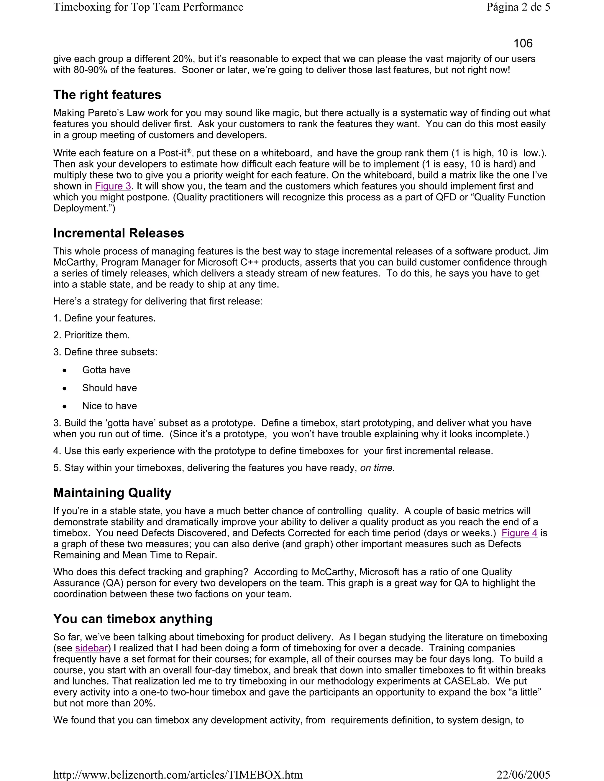 Timeboxing for Top Team Performance                                                                    Página 2 de 5


                                                                                                             106
give each group a different 20%, but it’s reasonable to expect that we can please the vast majority of our users
with 80-90% of the features. Sooner or later, we’re going to deliver those last features, but not right now!

The right features
Making Pareto’s Law work for you may sound like magic, but there actually is a systematic way of finding out what
features you should deliver first. Ask your customers to rank the features they want. You can do this most easily
in a group meeting of customers and developers.
Write each feature on a Post-it®, put these on a whiteboard, and have the group rank them (1 is high, 10 is low.).
Then ask your developers to estimate how difficult each feature will be to implement (1 is easy, 10 is hard) and
multiply these two to give you a priority weight for each feature. On the whiteboard, build a matrix like the one I’ve
shown in Figure 3. It will show you, the team and the customers which features you should implement first and
which you might postpone. (Quality practitioners will recognize this process as a part of QFD or “Quality Function
Deployment.”)

Incremental Releases
This whole process of managing features is the best way to stage incremental releases of a software product. Jim
McCarthy, Program Manager for Microsoft C++ products, asserts that you can build customer confidence through
a series of timely releases, which delivers a steady stream of new features. To do this, he says you have to get
into a stable state, and be ready to ship at any time.
Here’s a strategy for delivering that first release:
1. Define your features.
2. Prioritize them.
3. Define three subsets:
  •    Gotta have
  •    Should have
  •    Nice to have
3. Build the ‘gotta have’ subset as a prototype. Define a timebox, start prototyping, and deliver what you have
when you run out of time. (Since it’s a prototype, you won’t have trouble explaining why it looks incomplete.)
4. Use this early experience with the prototype to define timeboxes for your first incremental release.
5. Stay within your timeboxes, delivering the features you have ready, on time.

Maintaining Quality
If you’re in a stable state, you have a much better chance of controlling quality. A couple of basic metrics will
demonstrate stability and dramatically improve your ability to deliver a quality product as you reach the end of a
timebox. You need Defects Discovered, and Defects Corrected for each time period (days or weeks.) Figure 4 is
a graph of these two measures; you can also derive (and graph) other important measures such as Defects
Remaining and Mean Time to Repair.
Who does this defect tracking and graphing? According to McCarthy, Microsoft has a ratio of one Quality
Assurance (QA) person for every two developers on the team. This graph is a great way for QA to highlight the
coordination between these two factions on your team.

You can timebox anything
So far, we’ve been talking about timeboxing for product delivery. As I began studying the literature on timeboxing
(see sidebar) I realized that I had been doing a form of timeboxing for over a decade. Training companies
frequently have a set format for their courses; for example, all of their courses may be four days long. To build a
course, you start with an overall four-day timebox, and break that down into smaller timeboxes to fit within breaks
and lunches. That realization led me to try timeboxing in our methodology experiments at CASELab. We put
every activity into a one-to two-hour timebox and gave the participants an opportunity to expand the box “a little”
but not more than 20%.
We found that you can timebox any development activity, from requirements definition, to system design, to




http://www.belizenorth.com/articles/TIMEBOX.htm                                                           22/06/2005
 