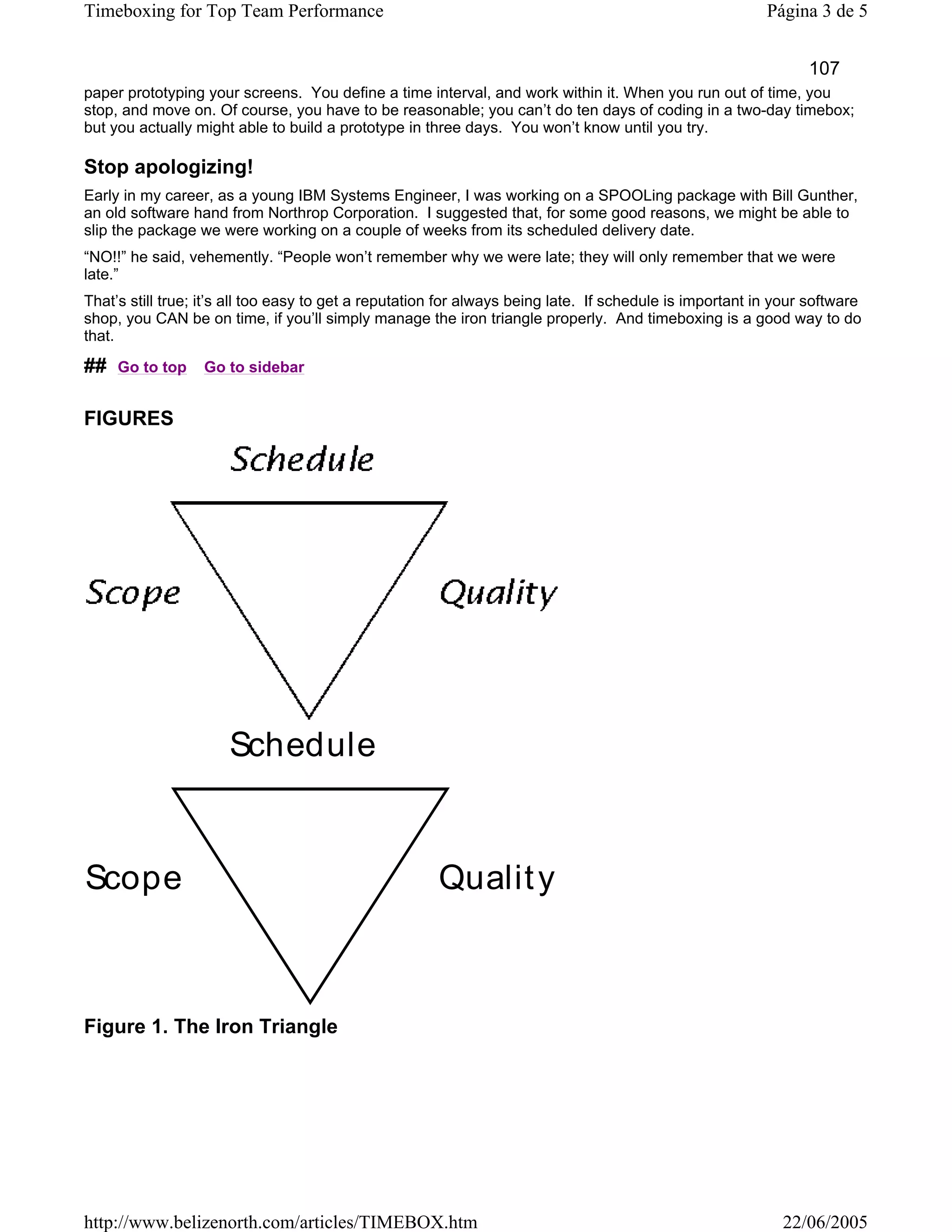 Timeboxing for Top Team Performance                                                                       Página 3 de 5


                                                                                                                107
paper prototyping your screens. You define a time interval, and work within it. When you run out of time, you
stop, and move on. Of course, you have to be reasonable; you can’t do ten days of coding in a two-day timebox;
but you actually might able to build a prototype in three days. You won’t know until you try.

Stop apologizing!
Early in my career, as a young IBM Systems Engineer, I was working on a SPOOLing package with Bill Gunther,
an old software hand from Northrop Corporation. I suggested that, for some good reasons, we might be able to
slip the package we were working on a couple of weeks from its scheduled delivery date.
“NO!!” he said, vehemently. “People won’t remember why we were late; they will only remember that we were
late.”
That’s still true; it’s all too easy to get a reputation for always being late. If schedule is important in your software
shop, you CAN be on time, if you’ll simply manage the iron triangle properly. And timeboxing is a good way to do
that.

##   Go to top    Go to sidebar


FIGURES




                      Schedule


Scope                                                  Qualit y



Figure 1. The Iron Triangle




http://www.belizenorth.com/articles/TIMEBOX.htm                                                             22/06/2005
 