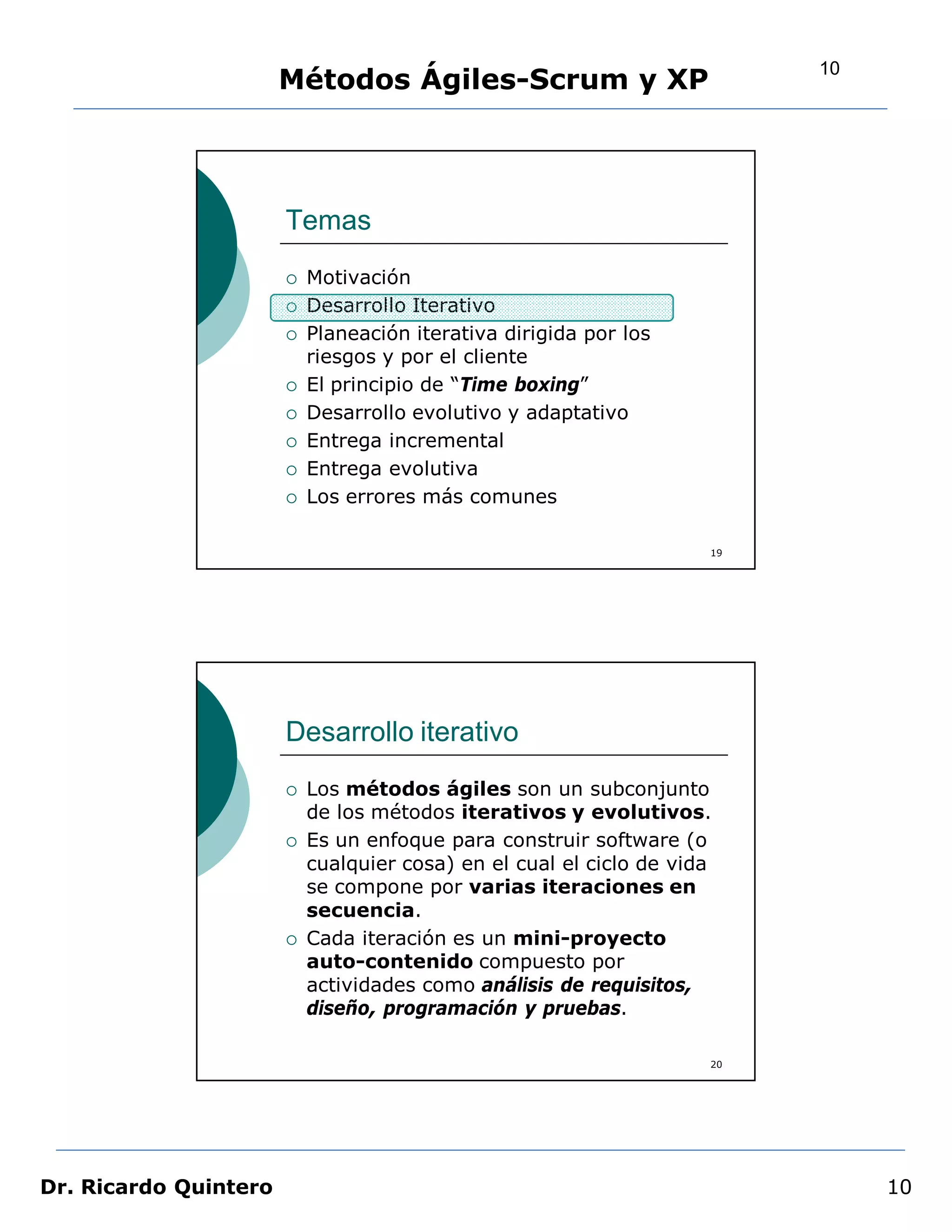 10
                       Métodos Ágiles-Scrum y XP




                       Temas
                          Motivación
                          Desarrollo Iterativo
                          Planeación iterativa dirigida por los
                           riesgos y por el cliente
                          El principio de “Time boxing”
                          Desarrollo evolutivo y adaptativo
                          Entrega incremental
                          Entrega evolutiva
                          Los errores más comunes

                                                                     19




                       Desarrollo iterativo
                          Los métodos ágiles son un subconjunto
                           de los métodos iterativos y evolutivos.
                          Es un enfoque para construir software (o
                           cualquier cosa) en el cual el ciclo de vida
                           se compone por varias iteraciones en
                           secuencia.
                          Cada iteración es un mini-proyecto
                           auto-contenido compuesto por
                           actividades como análisis de requisitos,
                           diseño, programación y pruebas.

                                                                     20




Dr. Ricardo Quintero                                                           10
 