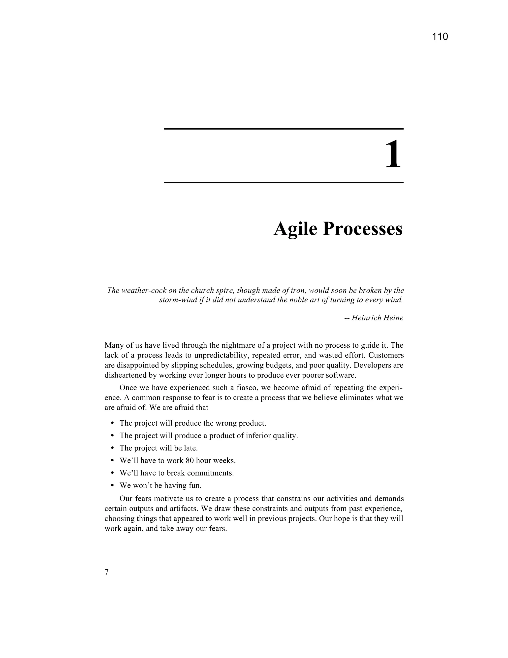 110




                      ________________________

                      ________________________
                                                                                    1
                                                       Agile Processes

The weather-cock on the church spire, though made of iron, would soon be broken by the
              storm-wind if it did not understand the noble art of turning to every wind.

                                                                        -- Heinrich Heine


Many of us have lived through the nightmare of a project with no process to guide it. The
lack of a process leads to unpredictability, repeated error, and wasted effort. Customers
are disappointed by slipping schedules, growing budgets, and poor quality. Developers are
disheartened by working ever longer hours to produce ever poorer software.
     Once we have experienced such a fiasco, we become afraid of repeating the experi-
ence. A common response to fear is to create a process that we believe eliminates what we
are afraid of. We are afraid that
    •   The project will produce the wrong product.
    •   The project will produce a product of inferior quality.
    •   The project will be late.
    •   We’ll have to work 80 hour weeks.
    •   We’ll have to break commitments.
    •   We won’t be having fun.
     Our fears motivate us to create a process that constrains our activities and demands
certain outputs and artifacts. We draw these constraints and outputs from past experience,
choosing things that appeared to work well in previous projects. Our hope is that they will
work again, and take away our fears.




7
 