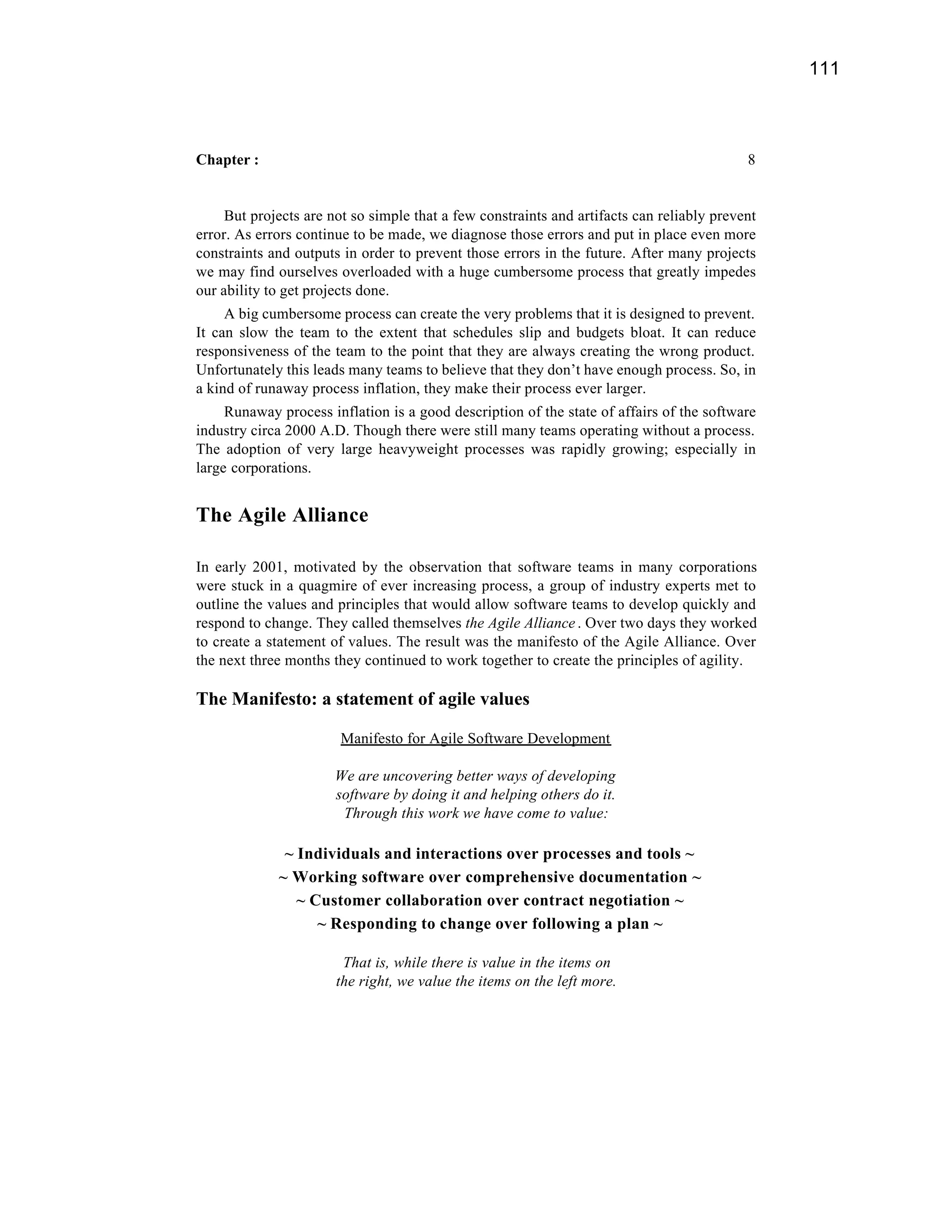 111



Chapter :                                                                                  8


     But projects are not so simple that a few constraints and artifacts can reliably prevent
error. As errors continue to be made, we diagnose those errors and put in place even more
constraints and outputs in order to prevent those errors in the future. After many projects
we may find ourselves overloaded with a huge cumbersome process that greatly impedes
our ability to get projects done.
     A big cumbersome process can create the very problems that it is designed to prevent.
It can slow the team to the extent that schedules slip and budgets bloat. It can reduce
responsiveness of the team to the point that they are always creating the wrong product.
Unfortunately this leads many teams to believe that they don’t have enough process. So, in
a kind of runaway process inflation, they make their process ever larger.
     Runaway process inflation is a good description of the state of affairs of the software
industry circa 2000 A.D. Though there were still many teams operating without a process.
The adoption of very large heavyweight processes was rapidly growing; especially in
large corporations.


The Agile Alliance

In early 2001, motivated by the observation that software teams in many corporations
were stuck in a quagmire of ever increasing process, a group of industry experts met to
outline the values and principles that would allow software teams to develop quickly and
respond to change. They called themselves the Agile Alliance . Over two days they worked
to create a statement of values. The result was the manifesto of the Agile Alliance. Over
the next three months they continued to work together to create the principles of agility.

The Manifesto: a statement of agile values

                        Manifesto for Agile Software Development

                       We are uncovering better ways of developing
                       software by doing it and helping others do it.
                        Through this work we have come to value:

              ~ Individuals and interactions over processes and tools ~
             ~ Working software over comprehensive documentation ~
                ~ Customer collaboration over contract negotiation ~
                   ~ Responding to change over following a plan ~

                        That is, while there is value in the items on
                       the right, we value the items on the left more.
 