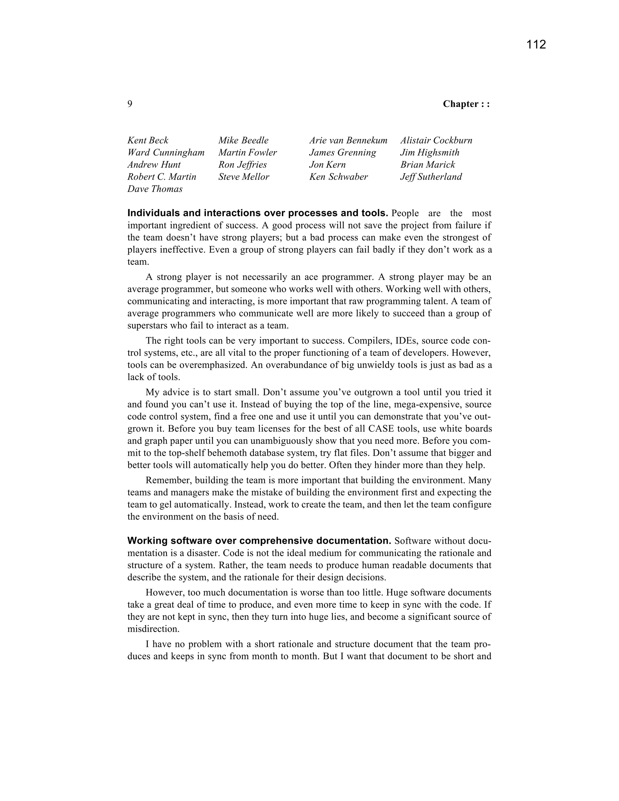 112



9                                                                               Chapter : :


Kent Beck              Mike Beedle            Arie van Bennekum      Alistair Cockburn
Ward Cunningham        Martin Fowler          James Grenning         Jim Highsmith
Andrew Hunt            Ron Jeffries           Jon Kern               Brian Marick
Robert C. Martin       Steve Mellor           Ken Schwaber           Jeff Sutherland
Dave Thomas

Individuals and interactions over processes and tools. People are the most
important ingredient of success. A good process will not save the project from failure if
the team doesn’t have strong players; but a bad process can make even the strongest of
players ineffective. Even a group of strong players can fail badly if they don’t work as a
team.
    A strong player is not necessarily an ace programmer. A strong player may be an
average programmer, but someone who works well with others. Working well with others,
communicating and interacting, is more important that raw programming talent. A team of
average programmers who communicate well are more likely to succeed than a group of
superstars who fail to interact as a team.
     The right tools can be very important to success. Compilers, IDEs, source code con-
trol systems, etc., are all vital to the proper functioning of a team of developers. However,
tools can be overemphasized. An overabundance of big unwieldy tools is just as bad as a
lack of tools.
     My advice is to start small. Don’t assume you’ve outgrown a tool until you tried it
and found you can’t use it. Instead of buying the top of the line, mega-expensive, source
code control system, find a free one and use it until you can demonstrate that you’ve out-
grown it. Before you buy team licenses for the best of all CASE tools, use white boards
and graph paper until you can unambiguously show that you need more. Before you com-
mit to the top-shelf behemoth database system, try flat files. Don’t assume that bigger and
better tools will automatically help you do better. Often they hinder more than they help.
     Remember, building the team is more important that building the environment. Many
teams and managers make the mistake of building the environment first and expecting the
team to gel automatically. Instead, work to create the team, and then let the team configure
the environment on the basis of need.

Working software over comprehensive documentation. Software without docu-
mentation is a disaster. Code is not the ideal medium for communicating the rationale and
structure of a system. Rather, the team needs to produce human readable documents that
describe the system, and the rationale for their design decisions.
     However, too much documentation is worse than too little. Huge software documents
take a great deal of time to produce, and even more time to keep in sync with the code. If
they are not kept in sync, then they turn into huge lies, and become a significant source of
misdirection.
    I have no problem with a short rationale and structure document that the team pro-
duces and keeps in sync from month to month. But I want that document to be short and
 