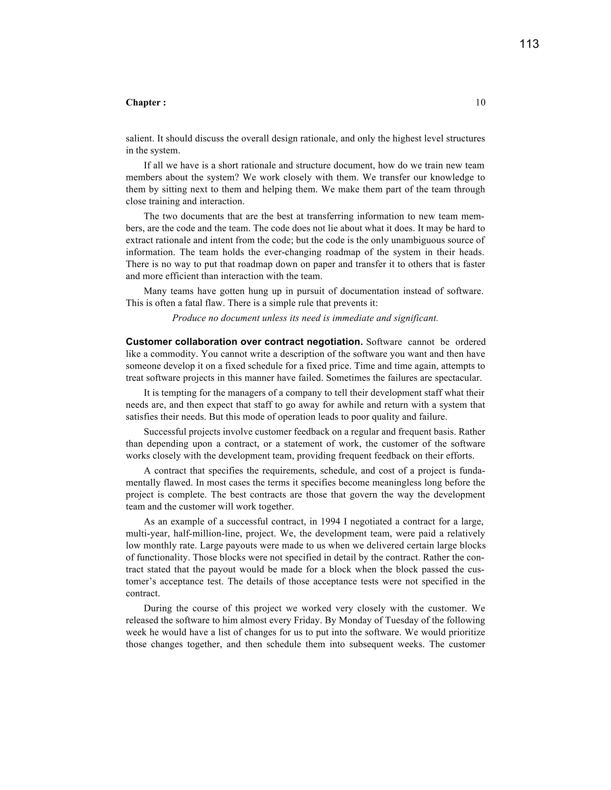 113



Chapter :                                                                                  10


salient. It should discuss the overall design rationale, and only the highest level structures
in the system.
    If all we have is a short rationale and structure document, how do we train new team
members about the system? We work closely with them. We transfer our knowledge to
them by sitting next to them and helping them. We make them part of the team through
close training and interaction.
     The two documents that are the best at transferring information to new team mem-
bers, are the code and the team. The code does not lie about what it does. It may be hard to
extract rationale and intent from the code; but the code is the only unambiguous source of
information. The team holds the ever-changing roadmap of the system in their heads.
There is no way to put that roadmap down on paper and transfer it to others that is faster
and more efficient than interaction with the team.
    Many teams have gotten hung up in pursuit of documentation instead of software.
This is often a fatal flaw. There is a simple rule that prevents it:
            Produce no document unless its need is immediate and significant.

Customer collaboration over contract negotiation. Software cannot be ordered
like a commodity. You cannot write a description of the software you want and then have
someone develop it on a fixed schedule for a fixed price. Time and time again, attempts to
treat software projects in this manner have failed. Sometimes the failures are spectacular.
     It is tempting for the managers of a company to tell their development staff what their
needs are, and then expect that staff to go away for awhile and return with a system that
satisfies their needs. But this mode of operation leads to poor quality and failure.
    Successful projects involve customer feedback on a regular and frequent basis. Rather
than depending upon a contract, or a statement of work, the customer of the software
works closely with the development team, providing frequent feedback on their efforts.
    A contract that specifies the requirements, schedule, and cost of a project is funda-
mentally flawed. In most cases the terms it specifies become meaningless long before the
project is complete. The best contracts are those that govern the way the development
team and the customer will work together.
     As an example of a successful contract, in 1994 I negotiated a contract for a large,
multi-year, half-million-line, project. We, the development team, were paid a relatively
low monthly rate. Large payouts were made to us when we delivered certain large blocks
of functionality. Those blocks were not specified in detail by the contract. Rather the con-
tract stated that the payout would be made for a block when the block passed the cus-
tomer’s acceptance test. The details of those acceptance tests were not specified in the
contract.
     During the course of this project we worked very closely with the customer. We
released the software to him almost every Friday. By Monday of Tuesday of the following
week he would have a list of changes for us to put into the software. We would prioritize
those changes together, and then schedule them into subsequent weeks. The customer
 