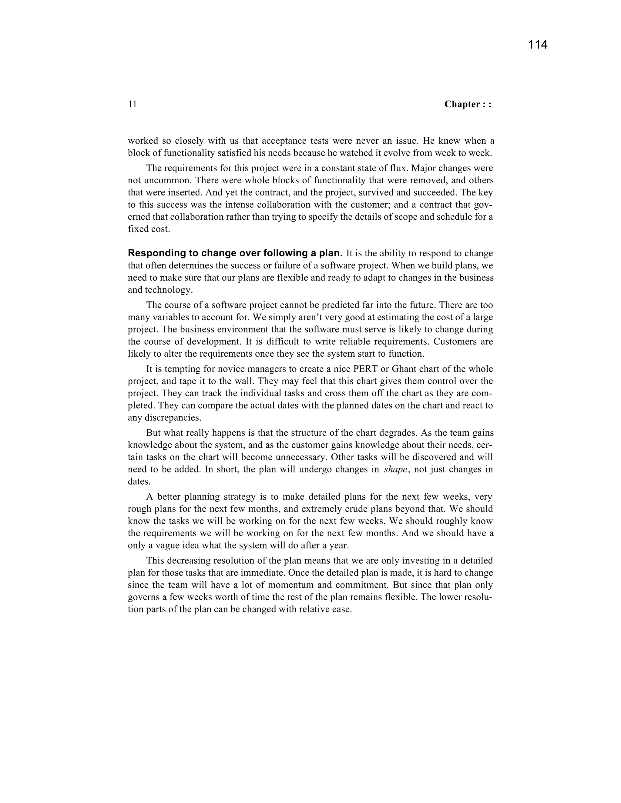 114



11                                                                               Chapter : :


worked so closely with us that acceptance tests were never an issue. He knew when a
block of functionality satisfied his needs because he watched it evolve from week to week.
     The requirements for this project were in a constant state of flux. Major changes were
not uncommon. There were whole blocks of functionality that were removed, and others
that were inserted. And yet the contract, and the project, survived and succeeded. The key
to this success was the intense collaboration with the customer; and a contract that gov-
erned that collaboration rather than trying to specify the details of scope and schedule for a
fixed cost.

Responding to change over following a plan. It is the ability to respond to change
that often determines the success or failure of a software project. When we build plans, we
need to make sure that our plans are flexible and ready to adapt to changes in the business
and technology.
     The course of a software project cannot be predicted far into the future. There are too
many variables to account for. We simply aren’t very good at estimating the cost of a large
project. The business environment that the software must serve is likely to change during
the course of development. It is difficult to write reliable requirements. Customers are
likely to alter the requirements once they see the system start to function.
     It is tempting for novice managers to create a nice PERT or Ghant chart of the whole
project, and tape it to the wall. They may feel that this chart gives them control over the
project. They can track the individual tasks and cross them off the chart as they are com-
pleted. They can compare the actual dates with the planned dates on the chart and react to
any discrepancies.
     But what really happens is that the structure of the chart degrades. As the team gains
knowledge about the system, and as the customer gains knowledge about their needs, cer-
tain tasks on the chart will become unnecessary. Other tasks will be discovered and will
need to be added. In short, the plan will undergo changes in shape, not just changes in
dates.
     A better planning strategy is to make detailed plans for the next few weeks, very
rough plans for the next few months, and extremely crude plans beyond that. We should
know the tasks we will be working on for the next few weeks. We should roughly know
the requirements we will be working on for the next few months. And we should have a
only a vague idea what the system will do after a year.
     This decreasing resolution of the plan means that we are only investing in a detailed
plan for those tasks that are immediate. Once the detailed plan is made, it is hard to change
since the team will have a lot of momentum and commitment. But since that plan only
governs a few weeks worth of time the rest of the plan remains flexible. The lower resolu-
tion parts of the plan can be changed with relative ease.
 