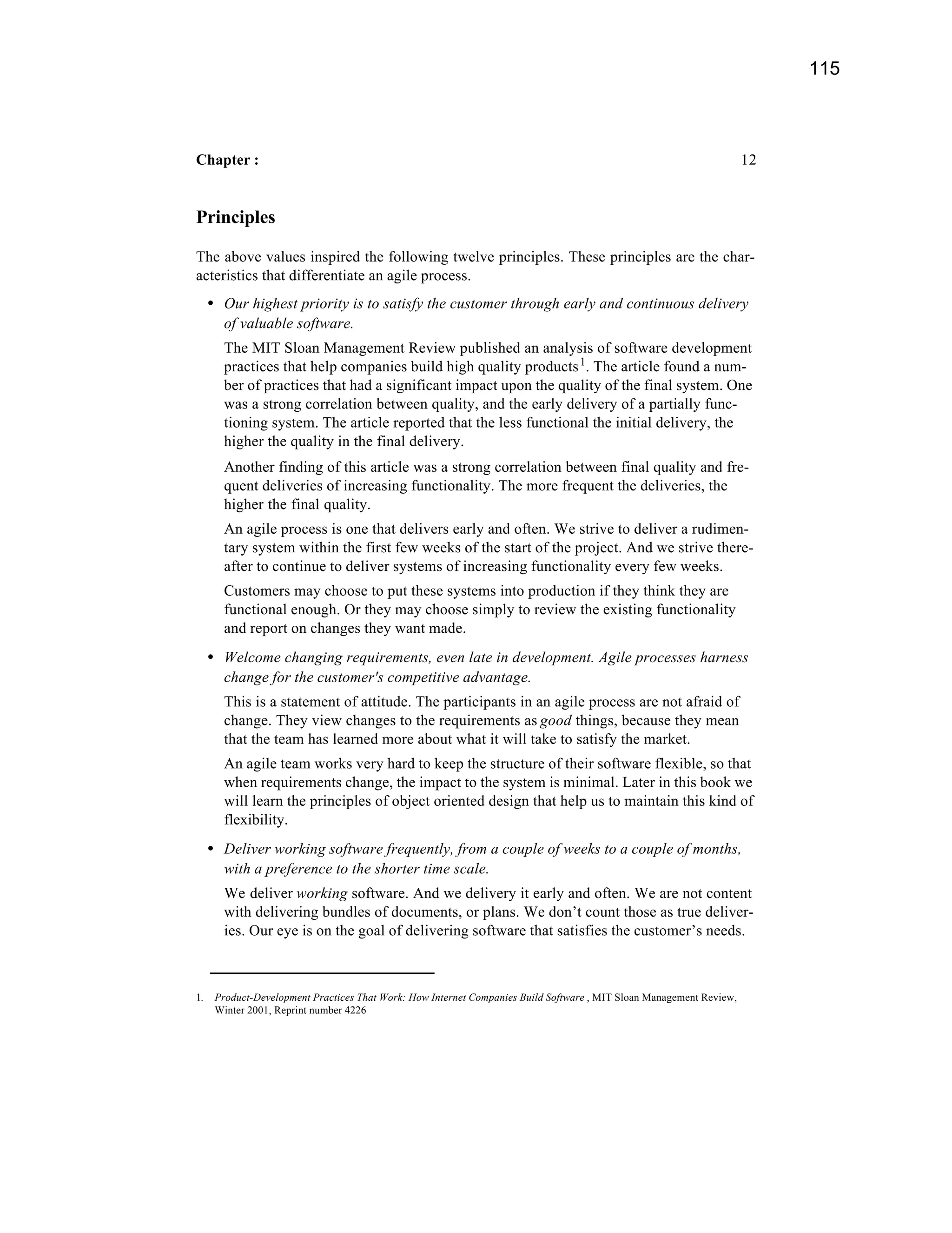 115



Chapter :                                                                                                             12


Principles

The above values inspired the following twelve principles. These principles are the char-
acteristics that differentiate an agile process.
     • Our highest priority is to satisfy the customer through early and continuous delivery
       of valuable software.
       The MIT Sloan Management Review published an analysis of software development
       practices that help companies build high quality products 1. The article found a num-
       ber of practices that had a significant impact upon the quality of the final system. One
       was a strong correlation between quality, and the early delivery of a partially func-
       tioning system. The article reported that the less functional the initial delivery, the
       higher the quality in the final delivery.
       Another finding of this article was a strong correlation between final quality and fre-
       quent deliveries of increasing functionality. The more frequent the deliveries, the
       higher the final quality.
       An agile process is one that delivers early and often. We strive to deliver a rudimen-
       tary system within the first few weeks of the start of the project. And we strive there-
       after to continue to deliver systems of increasing functionality every few weeks.
       Customers may choose to put these systems into production if they think they are
       functional enough. Or they may choose simply to review the existing functionality
       and report on changes they want made.
     • Welcome changing requirements, even late in development. Agile processes harness
       change for the customer's competitive advantage.
       This is a statement of attitude. The participants in an agile process are not afraid of
       change. They view changes to the requirements as good things, because they mean
       that the team has learned more about what it will take to satisfy the market.
       An agile team works very hard to keep the structure of their software flexible, so that
       when requirements change, the impact to the system is minimal. Later in this book we
       will learn the principles of object oriented design that help us to maintain this kind of
       flexibility.
     • Deliver working software frequently, from a couple of weeks to a couple of months,
       with a preference to the shorter time scale.
       We deliver working software. And we delivery it early and often. We are not content
       with delivering bundles of documents, or plans. We don’t count those as true deliver-
       ies. Our eye is on the goal of delivering software that satisfies the customer’s needs.



1.    Product-Development Practices That Work: How Internet Companies Build Software , MIT Sloan Management Review,
      Winter 2001, Reprint number 4226
 