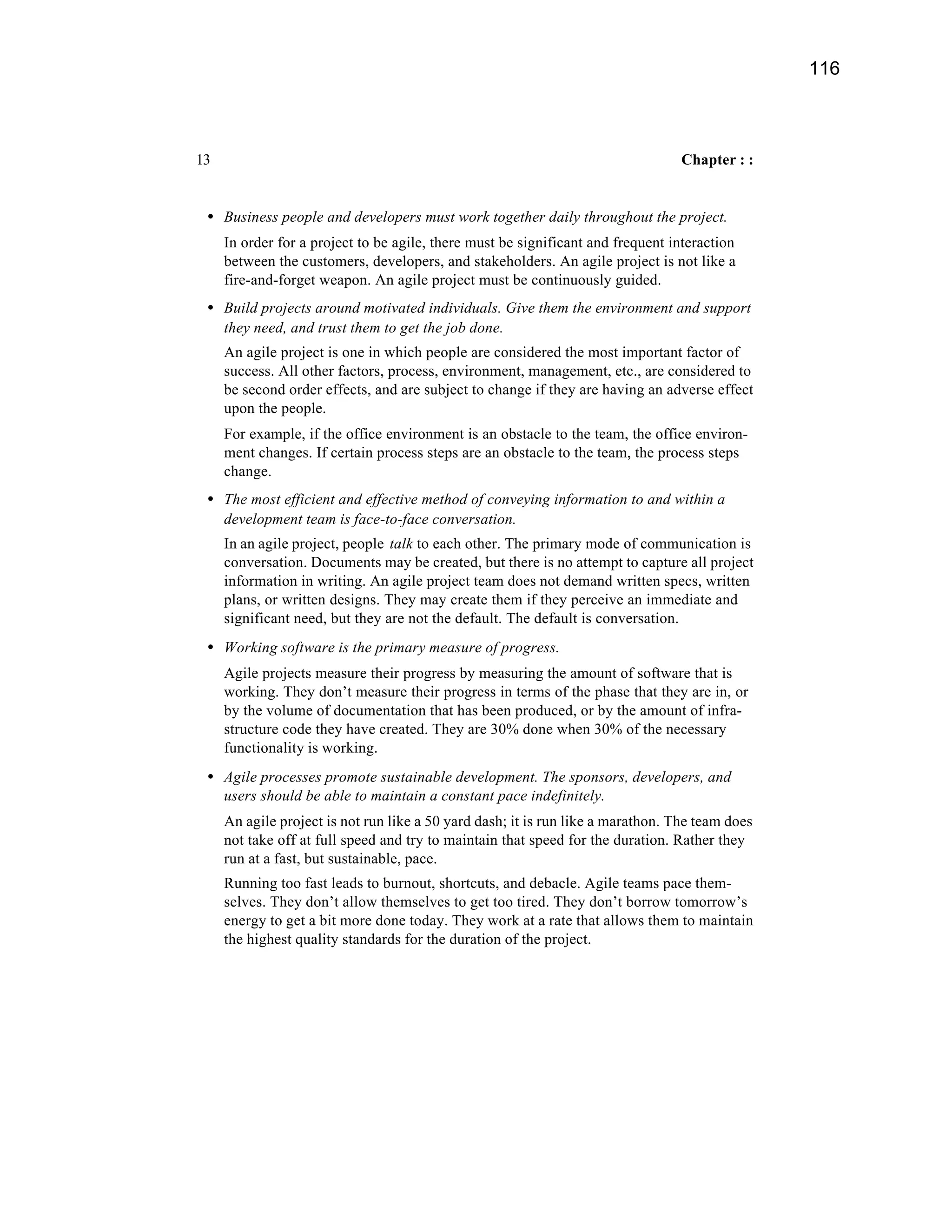 116



13                                                                                Chapter : :


 • Business people and developers must work together daily throughout the project.
     In order for a project to be agile, there must be significant and frequent interaction
     between the customers, developers, and stakeholders. An agile project is not like a
     fire-and-forget weapon. An agile project must be continuously guided.
 • Build projects around motivated individuals. Give them the environment and support
     they need, and trust them to get the job done.
     An agile project is one in which people are considered the most important factor of
     success. All other factors, process, environment, management, etc., are considered to
     be second order effects, and are subject to change if they are having an adverse effect
     upon the people.
     For example, if the office environment is an obstacle to the team, the office environ-
     ment changes. If certain process steps are an obstacle to the team, the process steps
     change.
 • The most efficient and effective method of conveying information to and within a
     development team is face-to-face conversation.
     In an agile project, people talk to each other. The primary mode of communication is
     conversation. Documents may be created, but there is no attempt to capture all project
     information in writing. An agile project team does not demand written specs, written
     plans, or written designs. They may create them if they perceive an immediate and
     significant need, but they are not the default. The default is conversation.
 • Working software is the primary measure of progress.
     Agile projects measure their progress by measuring the amount of software that is
     working. They don’t measure their progress in terms of the phase that they are in, or
     by the volume of documentation that has been produced, or by the amount of infra-
     structure code they have created. They are 30% done when 30% of the necessary
     functionality is working.
 • Agile processes promote sustainable development. The sponsors, developers, and
     users should be able to maintain a constant pace indefinitely.
     An agile project is not run like a 50 yard dash; it is run like a marathon. The team does
     not take off at full speed and try to maintain that speed for the duration. Rather they
     run at a fast, but sustainable, pace.
     Running too fast leads to burnout, shortcuts, and debacle. Agile teams pace them-
     selves. They don’t allow themselves to get too tired. They don’t borrow tomorrow’s
     energy to get a bit more done today. They work at a rate that allows them to maintain
     the highest quality standards for the duration of the project.
 