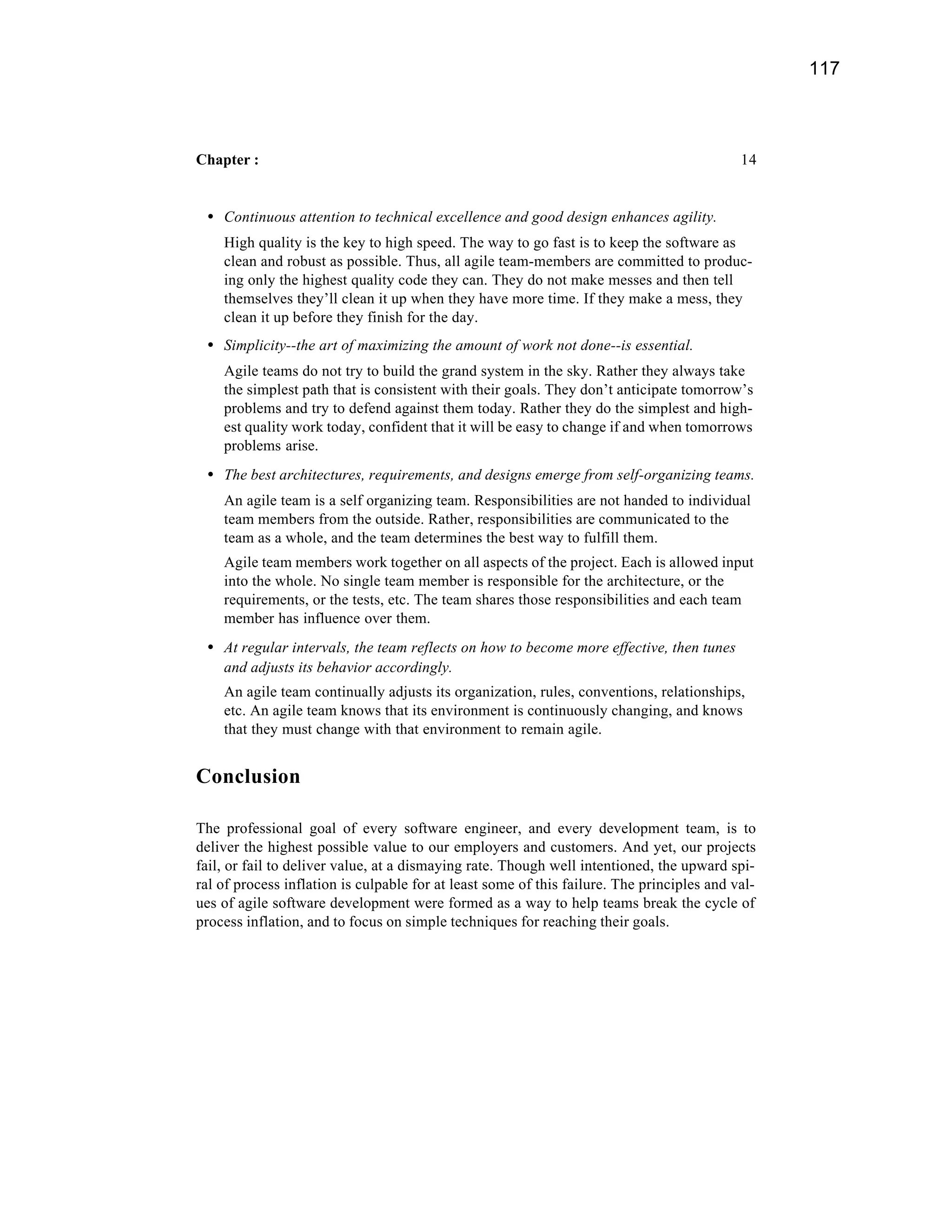 117



Chapter :                                                                                   14


 • Continuous attention to technical excellence and good design enhances agility.
    High quality is the key to high speed. The way to go fast is to keep the software as
    clean and robust as possible. Thus, all agile team-members are committed to produc-
    ing only the highest quality code they can. They do not make messes and then tell
    themselves they’ll clean it up when they have more time. If they make a mess, they
    clean it up before they finish for the day.
 • Simplicity--the art of maximizing the amount of work not done--is essential.
    Agile teams do not try to build the grand system in the sky. Rather they always take
    the simplest path that is consistent with their goals. They don’t anticipate tomorrow’s
    problems and try to defend against them today. Rather they do the simplest and high-
    est quality work today, confident that it will be easy to change if and when tomorrows
    problems arise.
 • The best architectures, requirements, and designs emerge from self-organizing teams.
    An agile team is a self organizing team. Responsibilities are not handed to individual
    team members from the outside. Rather, responsibilities are communicated to the
    team as a whole, and the team determines the best way to fulfill them.
    Agile team members work together on all aspects of the project. Each is allowed input
    into the whole. No single team member is responsible for the architecture, or the
    requirements, or the tests, etc. The team shares those responsibilities and each team
    member has influence over them.
 • At regular intervals, the team reflects on how to become more effective, then tunes
    and adjusts its behavior accordingly.
    An agile team continually adjusts its organization, rules, conventions, relationships,
    etc. An agile team knows that its environment is continuously changing, and knows
    that they must change with that environment to remain agile.


Conclusion

The professional goal of every software engineer, and every development team, is to
deliver the highest possible value to our employers and customers. And yet, our projects
fail, or fail to deliver value, at a dismaying rate. Though well intentioned, the upward spi-
ral of process inflation is culpable for at least some of this failure. The principles and val-
ues of agile software development were formed as a way to help teams break the cycle of
process inflation, and to focus on simple techniques for reaching their goals.
 