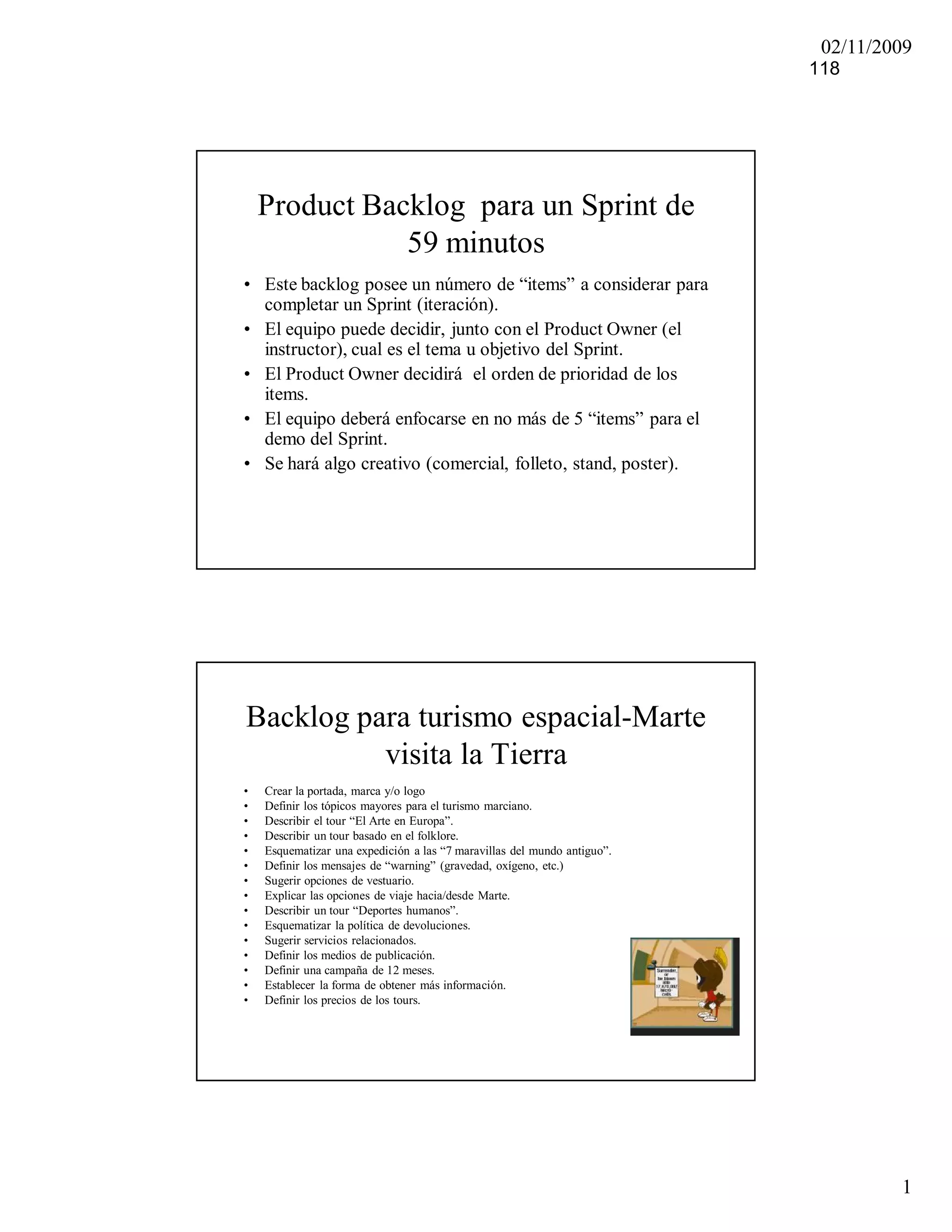 02/11/2009
                                                                          118




    Product Backlog para un Sprint de
               59 minutos
• Este backlog posee un número de “items” a considerar para
  completar un Sprint (iteración).
• El equipo puede decidir, junto con el Product Owner (el
  instructor), cual es el tema u objetivo del Sprint.
• El Product Owner decidirá el orden de prioridad de los
  items.
• El equipo deberá enfocarse en no más de 5 “items” para el
  demo del Sprint.
• Se hará algo creativo (comercial, folleto, stand, poster).




Backlog para turismo espacial-Marte
          visita la Tierra
•   Crear la portada, marca y/o logo
•   Definir los tópicos mayores para el turismo marciano.
•   Describir el tour “El Arte en Europa”.
•   Describir un tour basado en el folklore.
•   Esquematizar una expedición a las “7 maravillas del mundo antiguo”.
•   Definir los mensajes de “warning” (gravedad, oxígeno, etc.)
•   Sugerir opciones de vestuario.
•   Explicar las opciones de viaje hacia/desde Marte.
•   Describir un tour “Deportes humanos”.
•   Esquematizar la política de devoluciones.
•   Sugerir servicios relacionados.
•   Definir los medios de publicación.
•   Definir una campaña de 12 meses.
•   Establecer la forma de obtener más información.
•   Definir los precios de los tours.




                                                                                   1
 