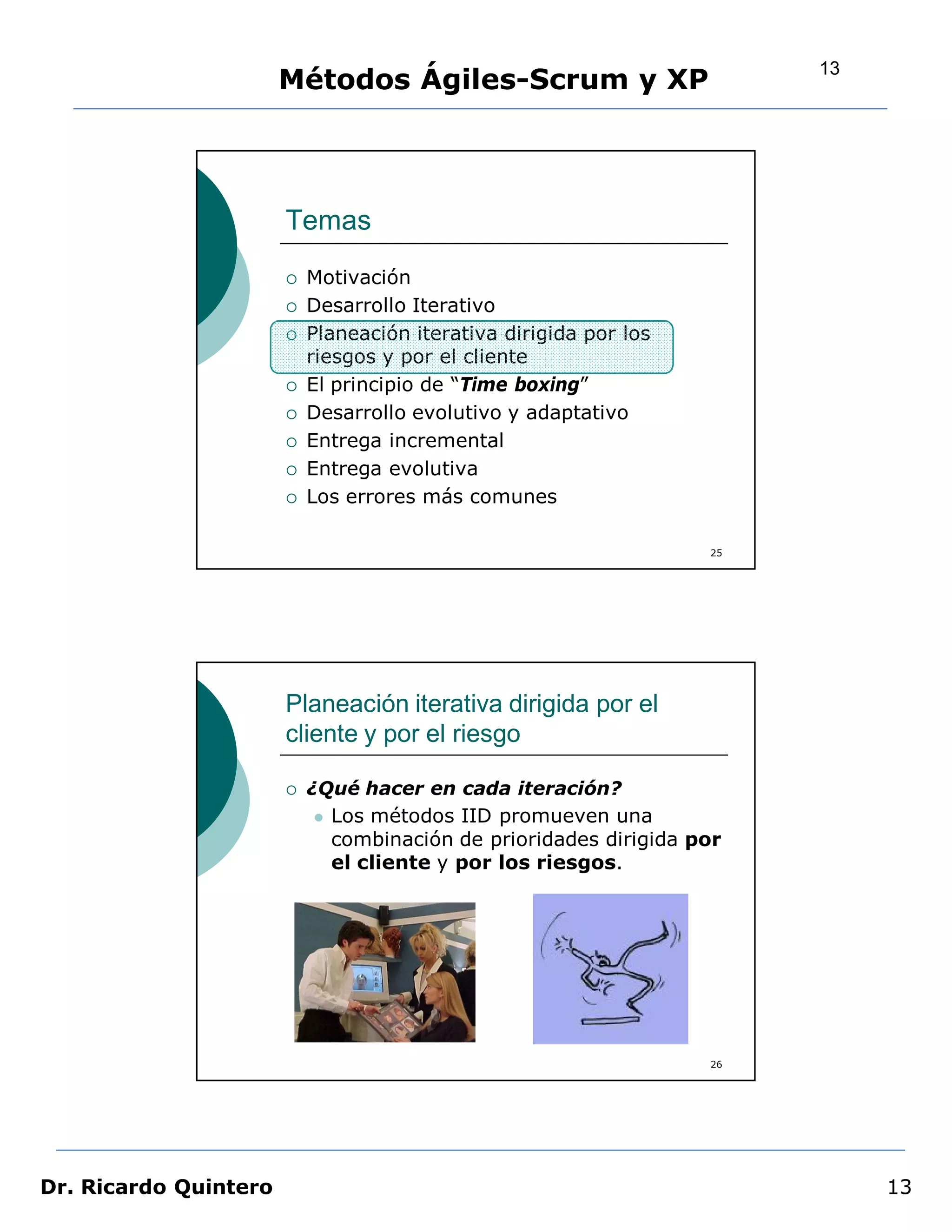 13
                       Métodos Ágiles-Scrum y XP




                       Temas
                          Motivación
                          Desarrollo Iterativo
                          Planeación iterativa dirigida por los
                           riesgos y por el cliente
                          El principio de “Time boxing”
                          Desarrollo evolutivo y adaptativo
                          Entrega incremental
                          Entrega evolutiva
                          Los errores más comunes

                                                                   25




                       Planeación iterativa dirigida por el
                       cliente y por el riesgo

                          ¿Qué hacer en cada iteración?
                             Los métodos IID promueven una
                              combinación de prioridades dirigida por
                              el cliente y por los riesgos.




                                                                   26




Dr. Ricardo Quintero                                                         13
 