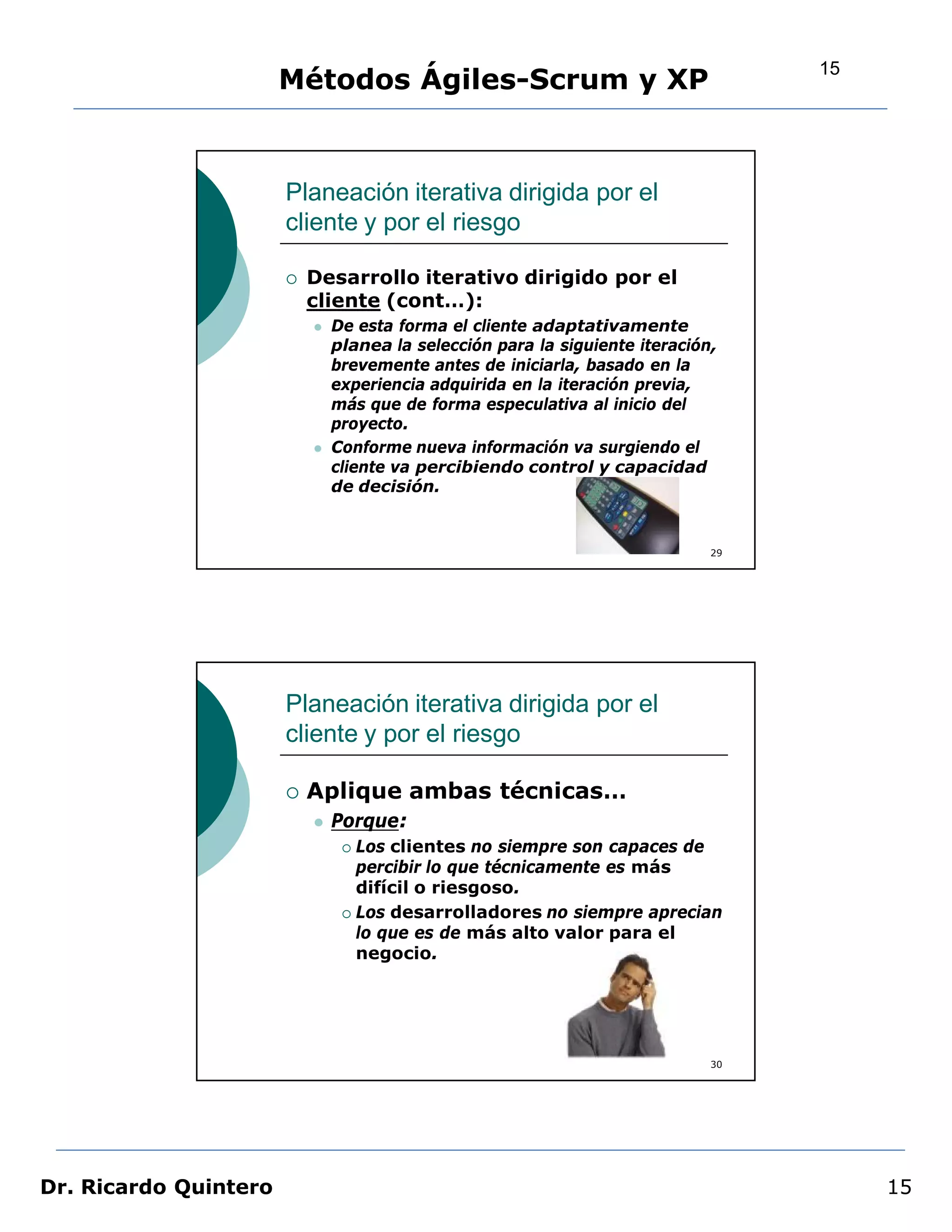 15
                       Métodos Ágiles-Scrum y XP


                       Planeación iterativa dirigida por el
                       cliente y por el riesgo

                          Desarrollo iterativo dirigido por el
                           cliente (cont…):
                              De esta forma el cliente adaptativamente
                               planea la selección para la siguiente iteración,
                               brevemente antes de iniciarla, basado en la
                               experiencia adquirida en la iteración previa,
                               más que de forma especulativa al inicio del
                               proyecto.
                              Conforme nueva información va surgiendo el
                               cliente va percibiendo control y capacidad
                               de decisión.


                                                                              29




                       Planeación iterativa dirigida por el
                       cliente y por el riesgo

                          Aplique ambas técnicas…
                              Porque:
                                 Los clientes no siempre son capaces de
                                  percibir lo que técnicamente es más
                                  difícil o riesgoso.
                                 Los desarrolladores no siempre aprecian
                                  lo que es de más alto valor para el
                                  negocio.




                                                                              30




Dr. Ricardo Quintero                                                                    15
 