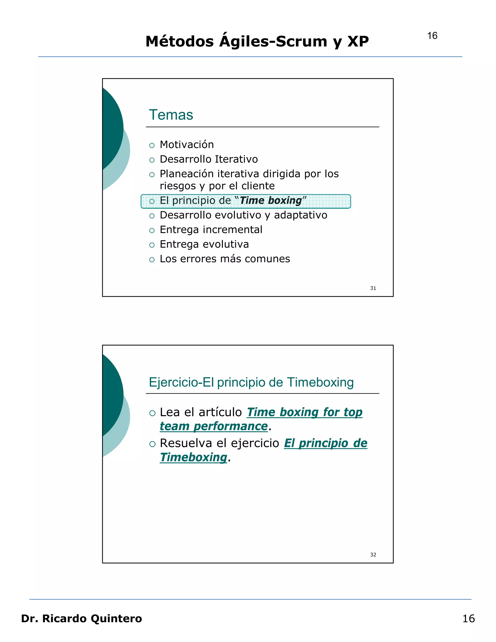 16
                       Métodos Ágiles-Scrum y XP




                       Temas
                          Motivación
                          Desarrollo Iterativo
                          Planeación iterativa dirigida por los
                           riesgos y por el cliente
                          El principio de “Time boxing”
                          Desarrollo evolutivo y adaptativo
                          Entrega incremental
                          Entrega evolutiva
                          Los errores más comunes

                                                                   31




                       Ejercicio-El principio de Timeboxing

                          Lea el artículo Time boxing for top
                           team performance.
                          Resuelva el ejercicio El principio de
                           Timeboxing.




                                                                   32




Dr. Ricardo Quintero                                                         16
 