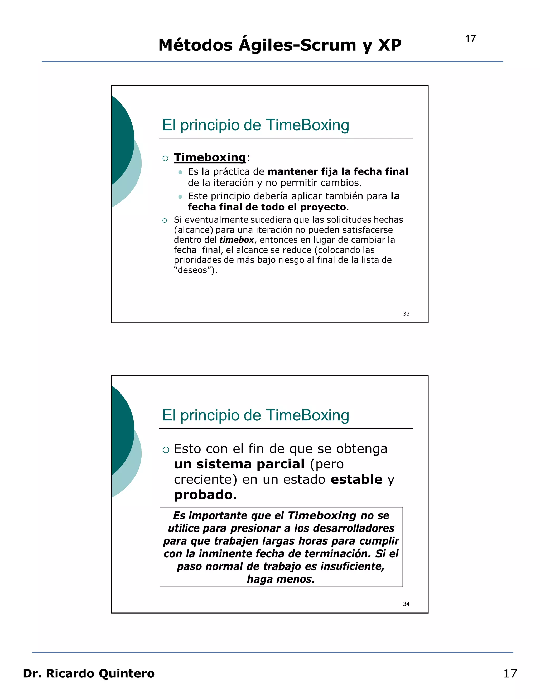 17
                       Métodos Ágiles-Scrum y XP




                       El principio de TimeBoxing
                          Timeboxing:
                              Es la práctica de mantener fija la fecha final
                               de la iteración y no permitir cambios.
                              Este principio debería aplicar también para la
                               fecha final de todo el proyecto.
                          Si eventualmente sucediera que las solicitudes hechas
                           (alcance) para una iteración no pueden satisfacerse
                           dentro del timebox, entonces en lugar de cambiar la
                           fecha final, el alcance se reduce (colocando las
                           prioridades de más bajo riesgo al final de la lista de
                           “deseos”).




                                                                                33




                       El principio de TimeBoxing

                          Esto con el fin de que se obtenga
                           un sistema parcial (pero
                           creciente) en un estado estable y
                           probado.
                         Es importante que el Timeboxing no se
                        utilice para presionar a los desarrolladores
                       para que trabajen largas horas para cumplir
                       con la inminente fecha de terminación. Si el
                          paso normal de trabajo es insuficiente,
                                        haga menos.

                                                                                34




Dr. Ricardo Quintero                                                                      17
 