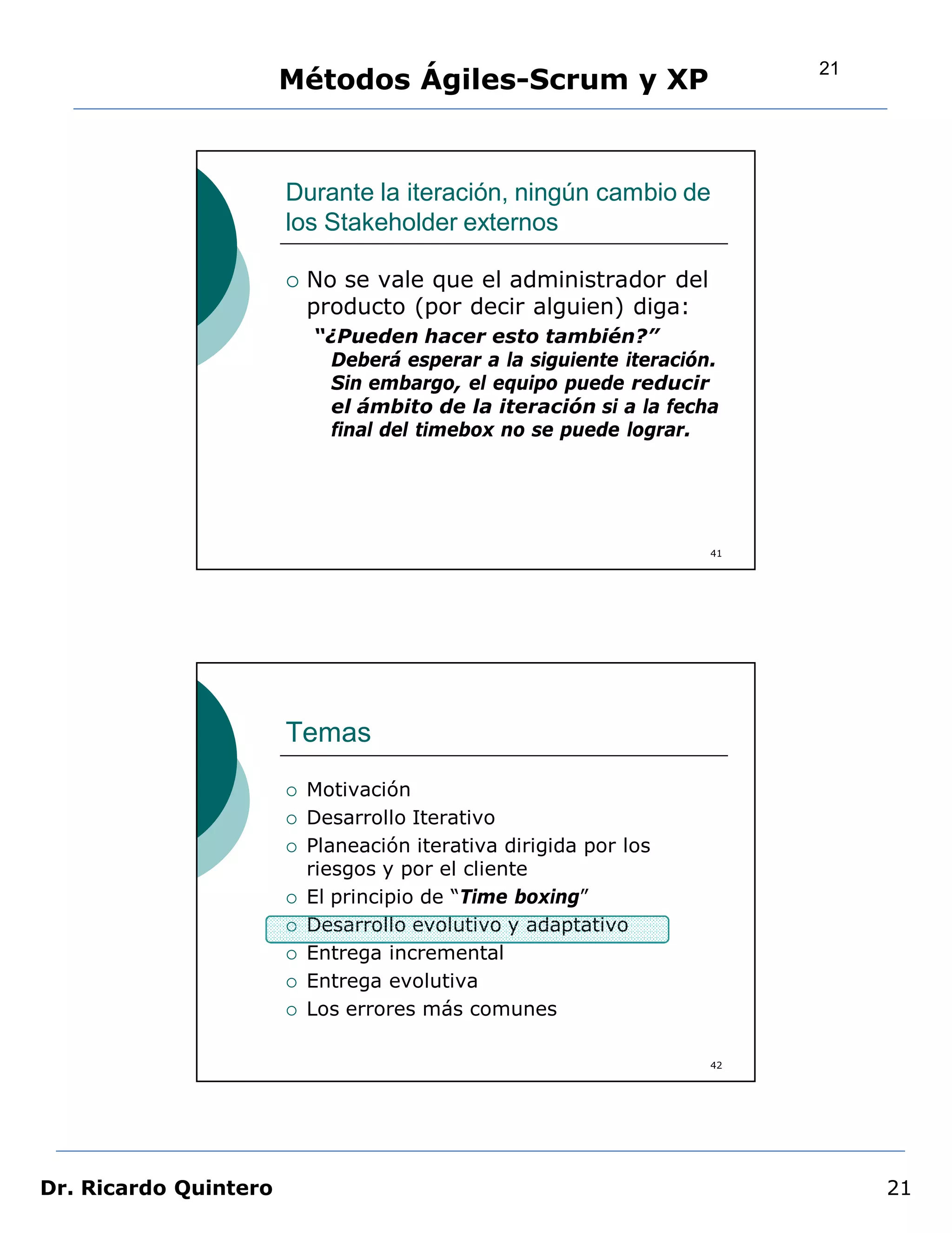 21
                       Métodos Ágiles-Scrum y XP


                       Durante la iteración, ningún cambio de
                       los Stakeholder externos

                          No se vale que el administrador del
                           producto (por decir alguien) diga:
                           “¿Pueden hacer esto también?”
                            Deberá esperar a la siguiente iteración.
                            Sin embargo, el equipo puede reducir
                            el ámbito de la iteración si a la fecha
                            final del timebox no se puede lograr.




                                                                   41




                       Temas
                          Motivación
                          Desarrollo Iterativo
                          Planeación iterativa dirigida por los
                           riesgos y por el cliente
                          El principio de “Time boxing”
                          Desarrollo evolutivo y adaptativo
                          Entrega incremental
                          Entrega evolutiva
                          Los errores más comunes

                                                                   42




Dr. Ricardo Quintero                                                         21
 