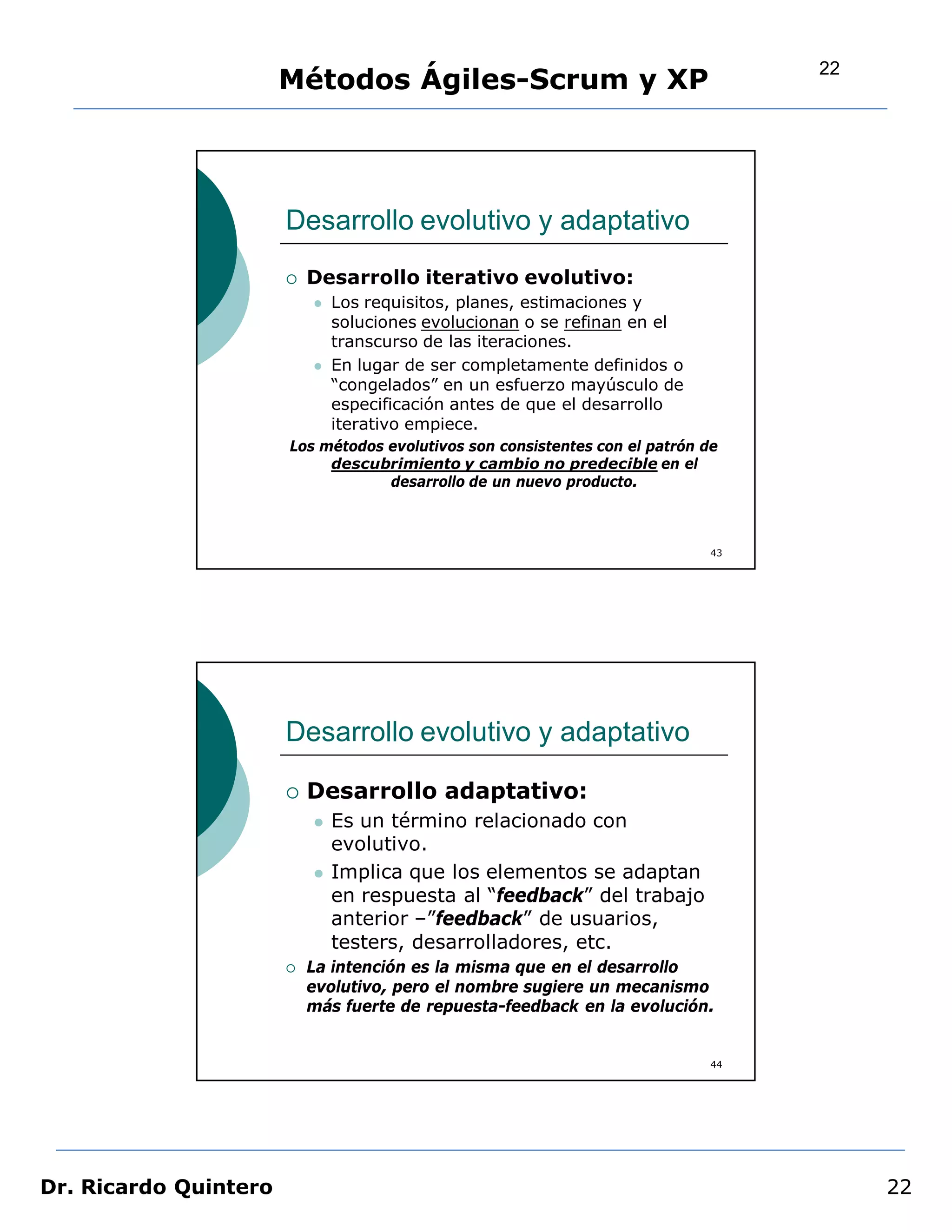 22
                       Métodos Ágiles-Scrum y XP




                       Desarrollo evolutivo y adaptativo
                          Desarrollo iterativo evolutivo:
                              Los requisitos, planes, estimaciones y
                               soluciones evolucionan o se refinan en el
                               transcurso de las iteraciones.
                              En lugar de ser completamente definidos o
                               “congelados” en un esfuerzo mayúsculo de
                               especificación antes de que el desarrollo
                               iterativo empiece.
                       Los métodos evolutivos son consistentes con el patrón de
                            descubrimiento y cambio no predecible en el
                                   desarrollo de un nuevo producto.



                                                                              43




                       Desarrollo evolutivo y adaptativo

                          Desarrollo adaptativo:
                              Es un término relacionado con
                               evolutivo.
                              Implica que los elementos se adaptan
                               en respuesta al “feedback” del trabajo
                               anterior –”feedback” de usuarios,
                               testers, desarrolladores, etc.
                          La intención es la misma que en el desarrollo
                           evolutivo, pero el nombre sugiere un mecanismo
                           más fuerte de repuesta-feedback en la evolución.


                                                                              44




Dr. Ricardo Quintero                                                                    22
 