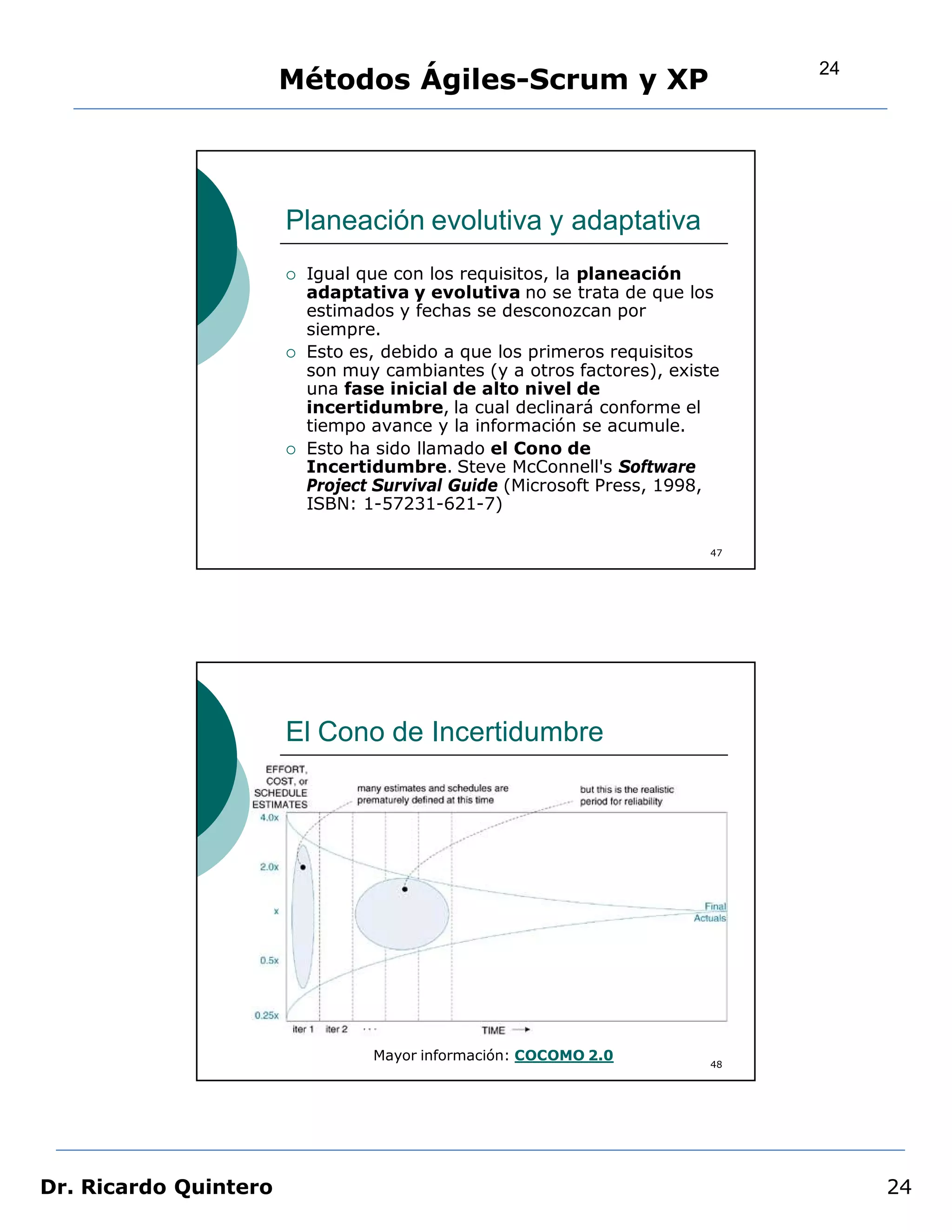 24
                       Métodos Ágiles-Scrum y XP




                       Planeación evolutiva y adaptativa
                          Igual que con los requisitos, la planeación
                           adaptativa y evolutiva no se trata de que los
                           estimados y fechas se desconozcan por
                           siempre.
                          Esto es, debido a que los primeros requisitos
                           son muy cambiantes (y a otros factores), existe
                           una fase inicial de alto nivel de
                           incertidumbre, la cual declinará conforme el
                           tiempo avance y la información se acumule.
                          Esto ha sido llamado el Cono de
                           Incertidumbre. Steve McConnell's Software
                           Project Survival Guide (Microsoft Press, 1998,
                           ISBN: 1-57231-621-7)

                                                                        47




                       El Cono de Incertidumbre




                                  Mayor información: COCOMO 2.0
                                                                        48




Dr. Ricardo Quintero                                                              24
 