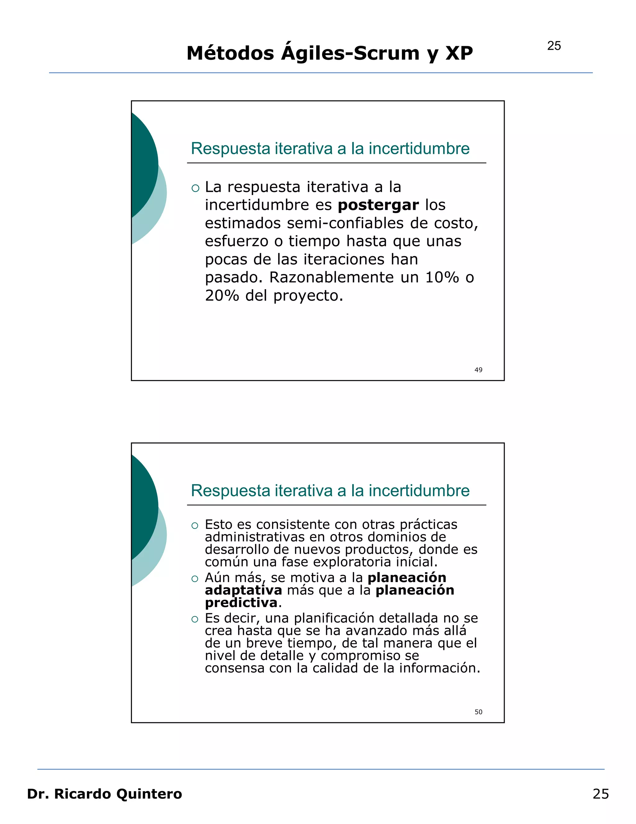 25
                       Métodos Ágiles-Scrum y XP




                       Respuesta iterativa a la incertidumbre

                          La respuesta iterativa a la
                           incertidumbre es postergar los
                           estimados semi-confiables de costo,
                           esfuerzo o tiempo hasta que unas
                           pocas de las iteraciones han
                           pasado. Razonablemente un 10% o
                           20% del proyecto.



                                                                     49




                       Respuesta iterativa a la incertidumbre
                          Esto es consistente con otras prácticas
                           administrativas en otros dominios de
                           desarrollo de nuevos productos, donde es
                           común una fase exploratoria inicial.
                          Aún más, se motiva a la planeación
                           adaptativa más que a la planeación
                           predictiva.
                          Es decir, una planificación detallada no se
                           crea hasta que se ha avanzado más allá
                           de un breve tiempo, de tal manera que el
                           nivel de detalle y compromiso se
                           consensa con la calidad de la información.


                                                                     50




Dr. Ricardo Quintero                                                           25
 