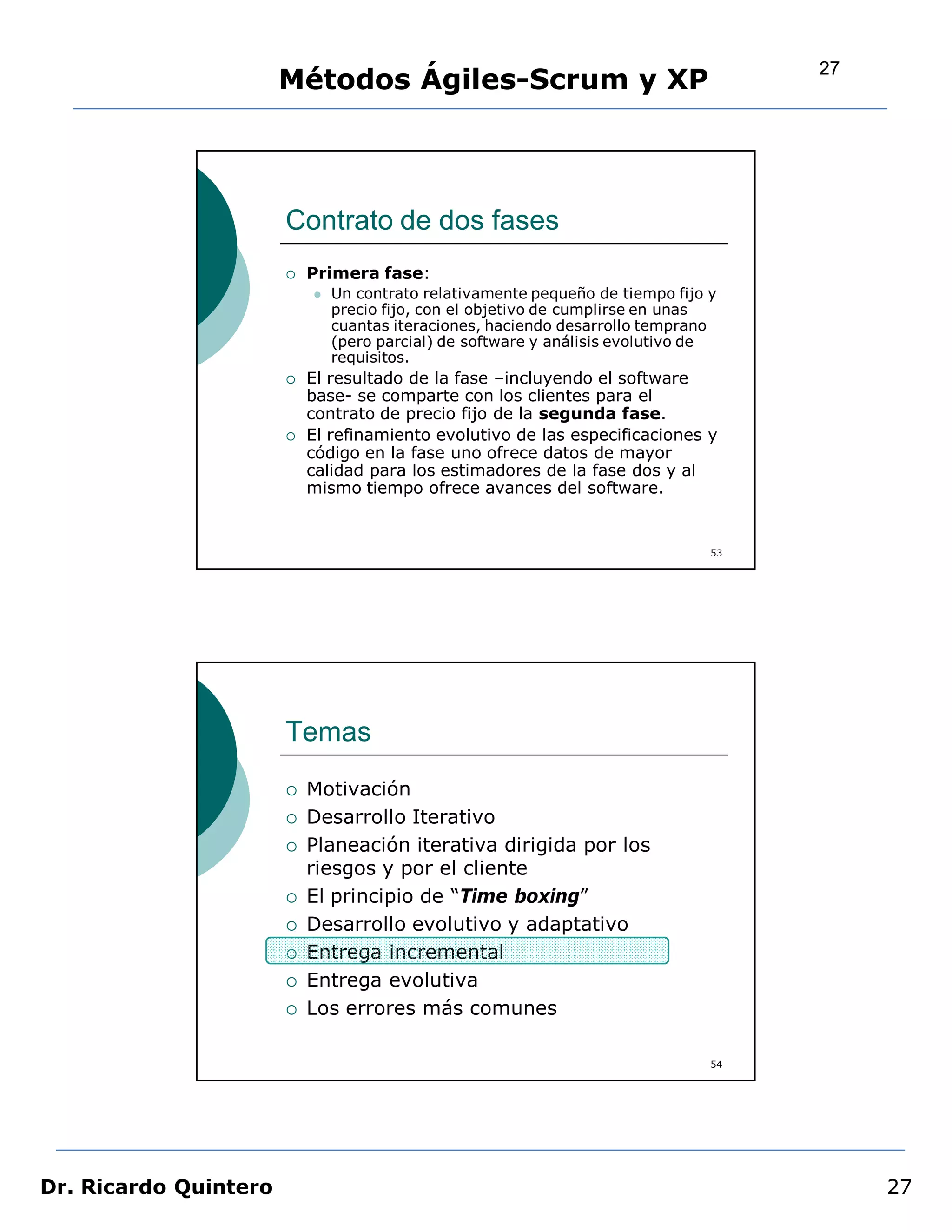 27
                       Métodos Ágiles-Scrum y XP




                       Contrato de dos fases
                          Primera fase:
                              Un contrato relativamente pequeño de tiempo fijo y
                               precio fijo, con el objetivo de cumplirse en unas
                               cuantas iteraciones, haciendo desarrollo temprano
                               (pero parcial) de software y análisis evolutivo de
                               requisitos.
                          El resultado de la fase –incluyendo el software
                           base- se comparte con los clientes para el
                           contrato de precio fijo de la segunda fase.
                          El refinamiento evolutivo de las especificaciones y
                           código en la fase uno ofrece datos de mayor
                           calidad para los estimadores de la fase dos y al
                           mismo tiempo ofrece avances del software.


                                                                                53




                       Temas
                          Motivación
                          Desarrollo Iterativo
                          Planeación iterativa dirigida por los
                           riesgos y por el cliente
                          El principio de “Time boxing”
                          Desarrollo evolutivo y adaptativo
                          Entrega incremental
                          Entrega evolutiva
                          Los errores más comunes

                                                                                54




Dr. Ricardo Quintero                                                                      27
 
