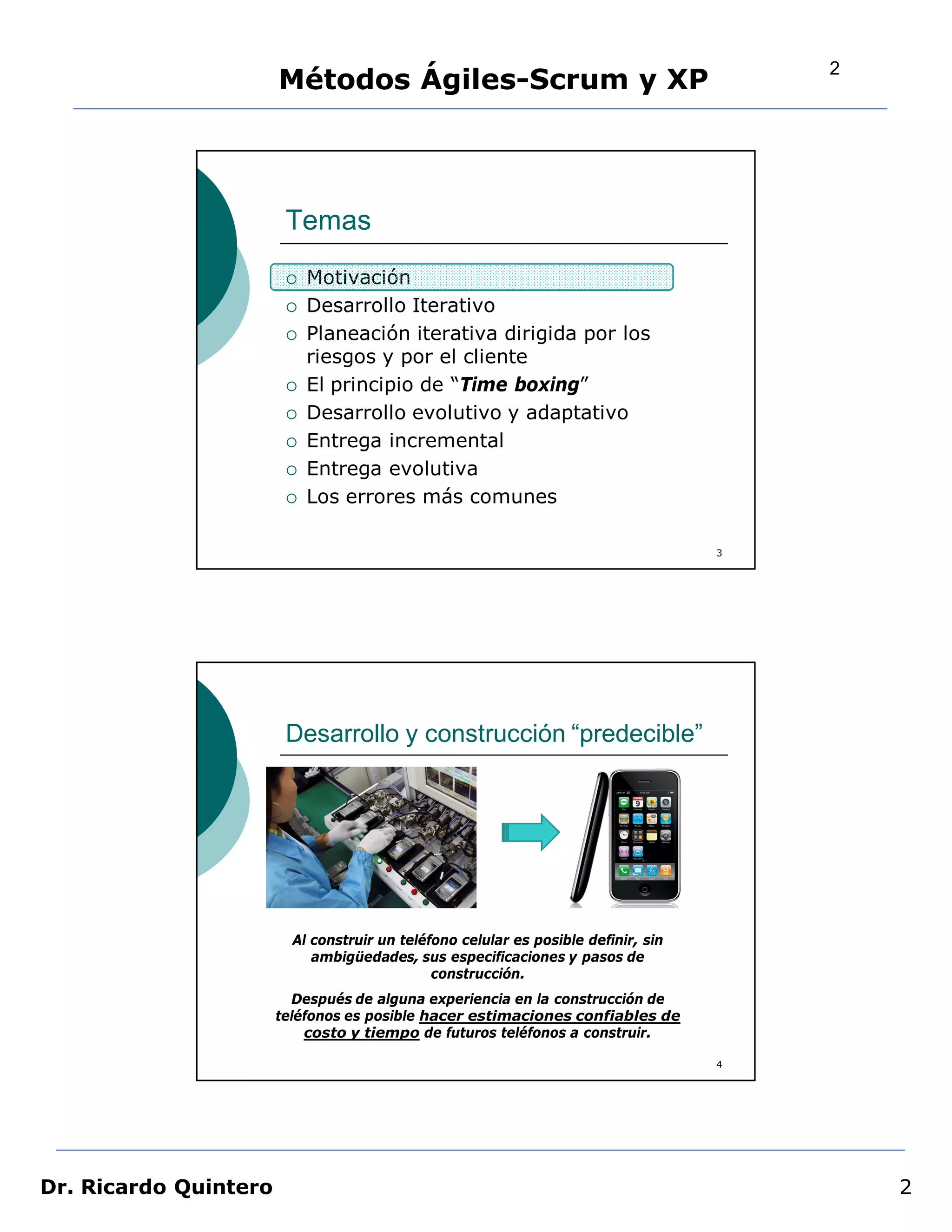 2
                       Métodos Ágiles-Scrum y XP




                        Temas
                           Motivación
                           Desarrollo Iterativo
                           Planeación iterativa dirigida por los
                            riesgos y por el cliente
                           El principio de “Time boxing”
                           Desarrollo evolutivo y adaptativo
                           Entrega incremental
                           Entrega evolutiva
                           Los errores más comunes

                                                                                    3




                        Desarrollo y construcción “predecible”




                         Al construir un teléfono celular es posible definir, sin
                            ambigüedades, sus especificaciones y pasos de
                                              construcción.
                         Después de alguna experiencia en la construcción de
                       teléfonos es posible hacer estimaciones confiables de
                           costo y tiempo de futuros teléfonos a construir.

                                                                                    4




Dr. Ricardo Quintero                                                                        2
 