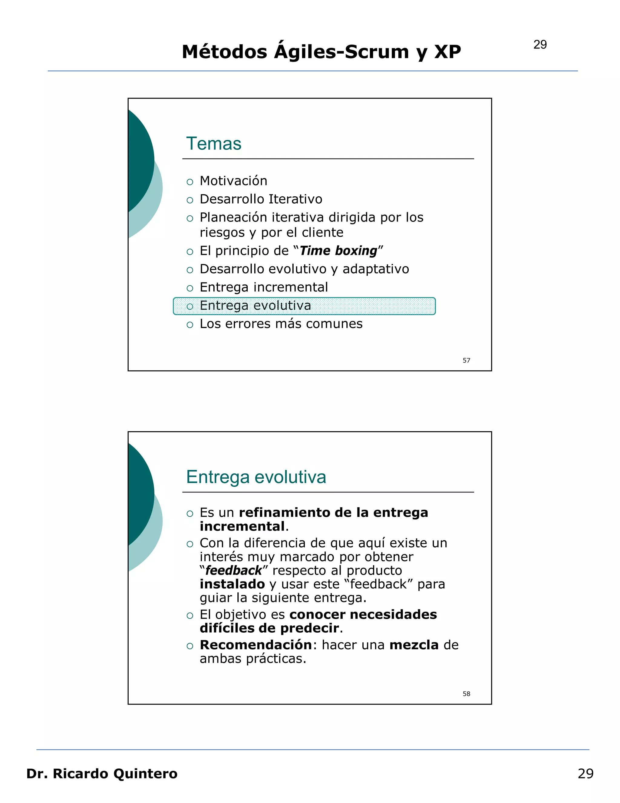 29
                       Métodos Ágiles-Scrum y XP




                       Temas
                          Motivación
                          Desarrollo Iterativo
                          Planeación iterativa dirigida por los
                           riesgos y por el cliente
                          El principio de “Time boxing”
                          Desarrollo evolutivo y adaptativo
                          Entrega incremental
                          Entrega evolutiva
                          Los errores más comunes

                                                                     57




                       Entrega evolutiva
                          Es un refinamiento de la entrega
                           incremental.
                          Con la diferencia de que aquí existe un
                           interés muy marcado por obtener
                           “feedback” respecto al producto
                           instalado y usar este “feedback” para
                           guiar la siguiente entrega.
                          El objetivo es conocer necesidades
                           difíciles de predecir.
                          Recomendación: hacer una mezcla de
                           ambas prácticas.

                                                                     58




Dr. Ricardo Quintero                                                           29
 