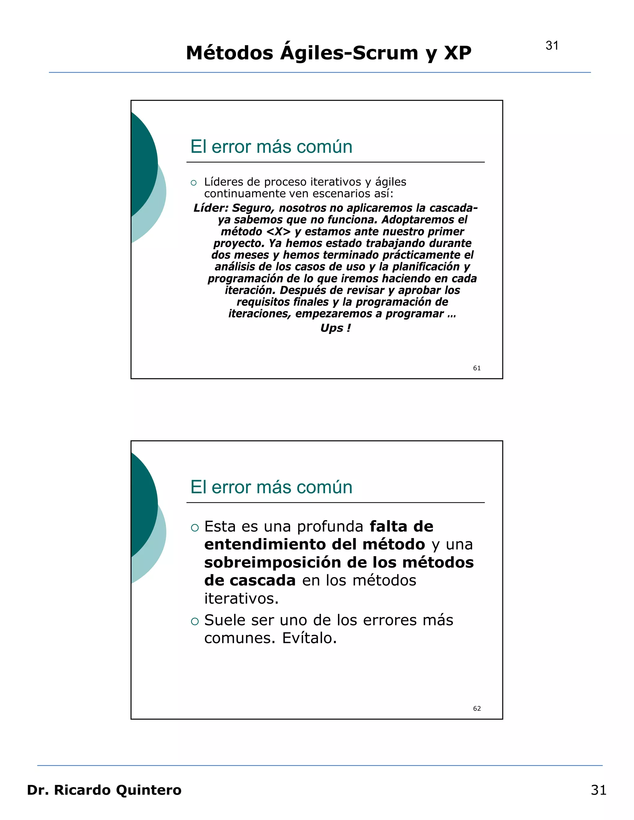 31
                       Métodos Ágiles-Scrum y XP




                       El error más común
                        Líderes de proceso iterativos y ágiles
                         continuamente ven escenarios así:
                       Líder: Seguro, nosotros no aplicaremos la cascada-
                            ya sabemos que no funciona. Adoptaremos el
                             método <X> y estamos ante nuestro primer
                           proyecto. Ya hemos estado trabajando durante
                           dos meses y hemos terminado prácticamente el
                            análisis de los casos de uso y la planificación y
                          programación de lo que iremos haciendo en cada
                              iteración. Después de revisar y aprobar los
                                 requisitos finales y la programación de
                               iteraciones, empezaremos a programar …
                                                  Ups !


                                                                            61




                       El error más común

                          Esta es una profunda falta de
                           entendimiento del método y una
                           sobreimposición de los métodos
                           de cascada en los métodos
                           iterativos.
                          Suele ser uno de los errores más
                           comunes. Evítalo.



                                                                            62




Dr. Ricardo Quintero                                                                  31
 