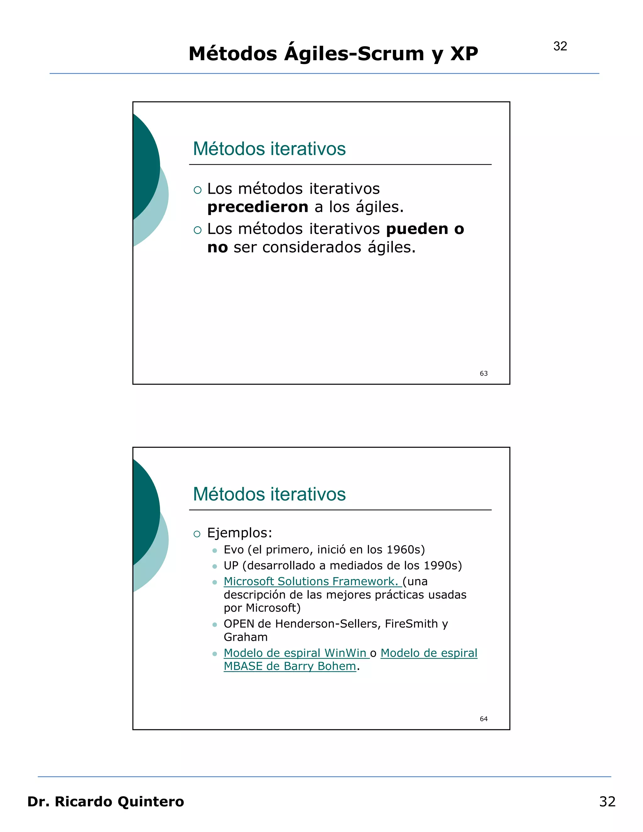 32
                       Métodos Ágiles-Scrum y XP




                       Métodos iterativos

                          Los métodos iterativos
                           precedieron a los ágiles.
                          Los métodos iterativos pueden o
                           no ser considerados ágiles.




                                                                              63




                       Métodos iterativos
                          Ejemplos:
                              Evo (el primero, inició en los 1960s)
                              UP (desarrollado a mediados de los 1990s)
                              Microsoft Solutions Framework. (una
                               descripción de las mejores prácticas usadas
                               por Microsoft)
                              OPEN de Henderson-Sellers, FireSmith y
                               Graham
                              Modelo de espiral WinWin o Modelo de espiral
                               MBASE de Barry Bohem.



                                                                              64




Dr. Ricardo Quintero                                                                    32
 