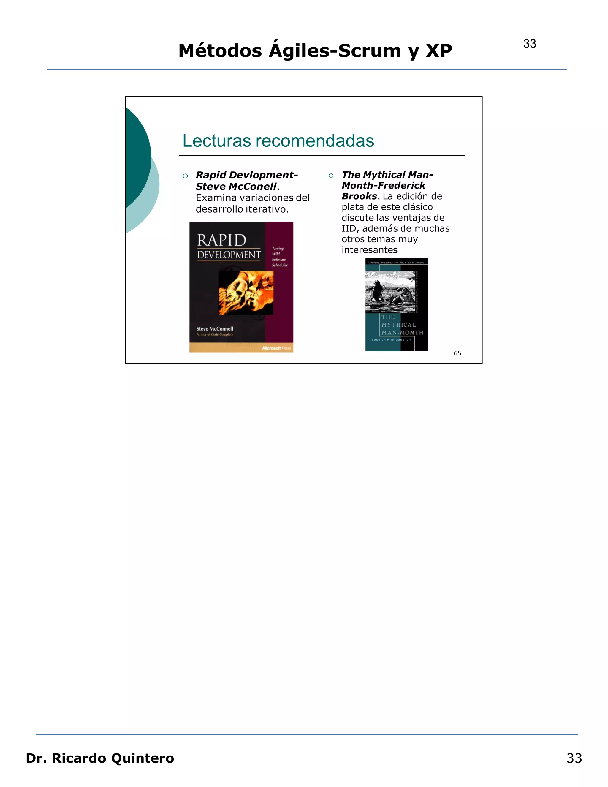 33
                       Métodos Ágiles-Scrum y XP




                       Lecturas recomendadas
                          Rapid Devlopment-            The Mythical Man-
                           Steve McConell.               Month-Frederick
                           Examina variaciones del       Brooks. La edición de
                           desarrollo iterativo.         plata de este clásico
                                                         discute las ventajas de
                                                         IID, además de muchas
                                                         otros temas muy
                                                         interesantes




                                                                                   65




Dr. Ricardo Quintero                                                                         33
 