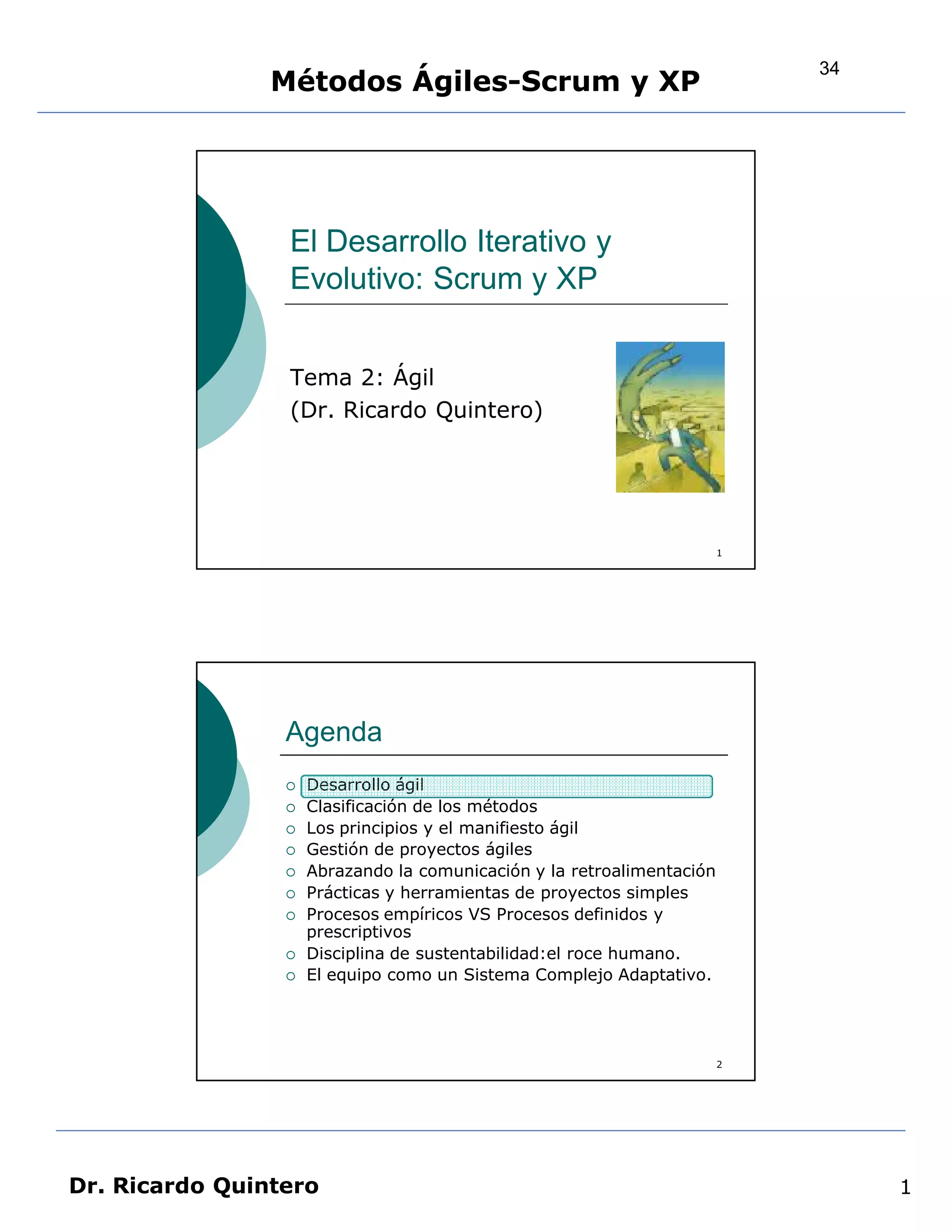 34
                Métodos Ágiles-Scrum y XP




                 El Desarrollo Iterativo y
                 Evolutivo: Scrum y XP


                 Tema 2: Ágil
                 (Dr. Ricardo Quintero)




                                                                        1




                 Agenda
                    Desarrollo ágil
                    Clasificación de los métodos
                    Los principios y el manifiesto ágil
                    Gestión de proyectos ágiles
                    Abrazando la comunicación y la retroalimentación
                    Prácticas y herramientas de proyectos simples
                    Procesos empíricos VS Procesos definidos y
                     prescriptivos
                    Disciplina de sustentabilidad:el roce humano.
                    El equipo como un Sistema Complejo Adaptativo.




                                                                        2




Dr. Ricardo Quintero                                                             1
 