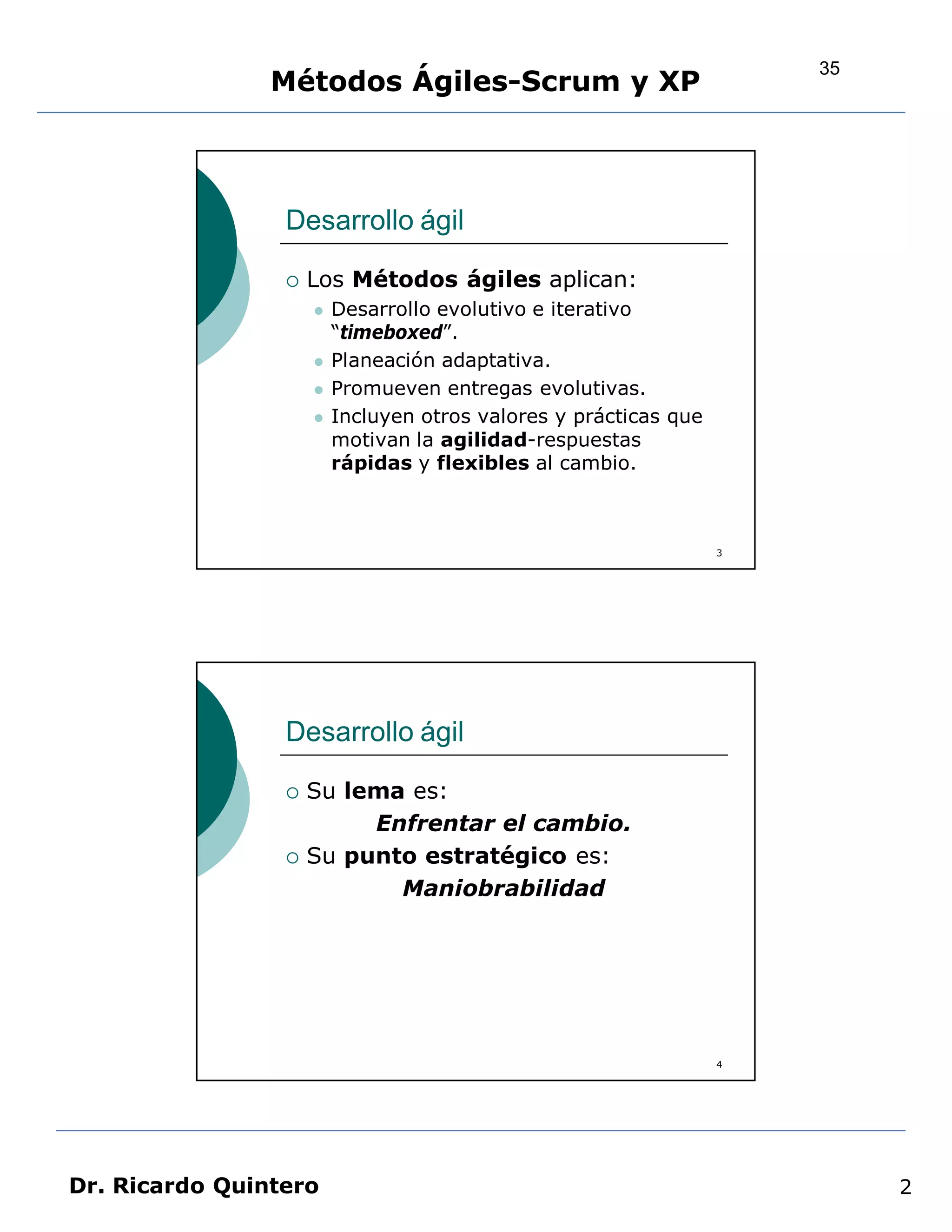 35
                Métodos Ágiles-Scrum y XP



                 Desarrollo ágil

                    Los Métodos ágiles aplican:
                        Desarrollo evolutivo e iterativo
                         “timeboxed”.
                        Planeación adaptativa.
                        Promueven entregas evolutivas.
                        Incluyen otros valores y prácticas que
                         motivan la agilidad-respuestas
                         rápidas y flexibles al cambio.



                                                                  3




                 Desarrollo ágil

                    Su lema es:
                          Enfrentar el cambio.
                    Su punto estratégico es:
                            Maniobrabilidad




                                                                  4




Dr. Ricardo Quintero                                                       2
 
