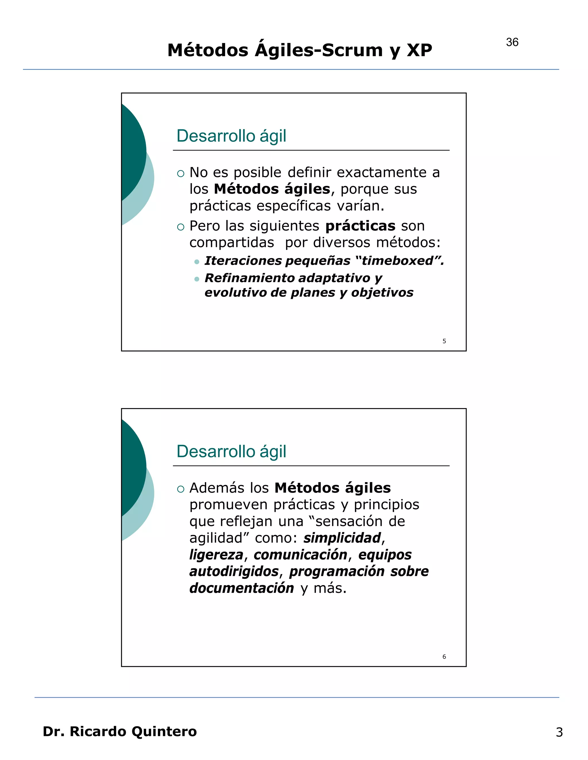36
                Métodos Ágiles-Scrum y XP



                 Desarrollo ágil

                    No es posible definir exactamente a
                     los Métodos ágiles, porque sus
                     prácticas específicas varían.
                    Pero las siguientes prácticas son
                     compartidas por diversos métodos:
                        Iteraciones pequeñas “timeboxed”.
                        Refinamiento adaptativo y
                         evolutivo de planes y objetivos


                                                           5




                 Desarrollo ágil

                    Además los Métodos ágiles
                     promueven prácticas y principios
                     que reflejan una “sensación de
                     agilidad” como: simplicidad,
                     ligereza, comunicación, equipos
                     autodirigidos, programación sobre
                     documentación y más.



                                                           6




Dr. Ricardo Quintero                                                3
 