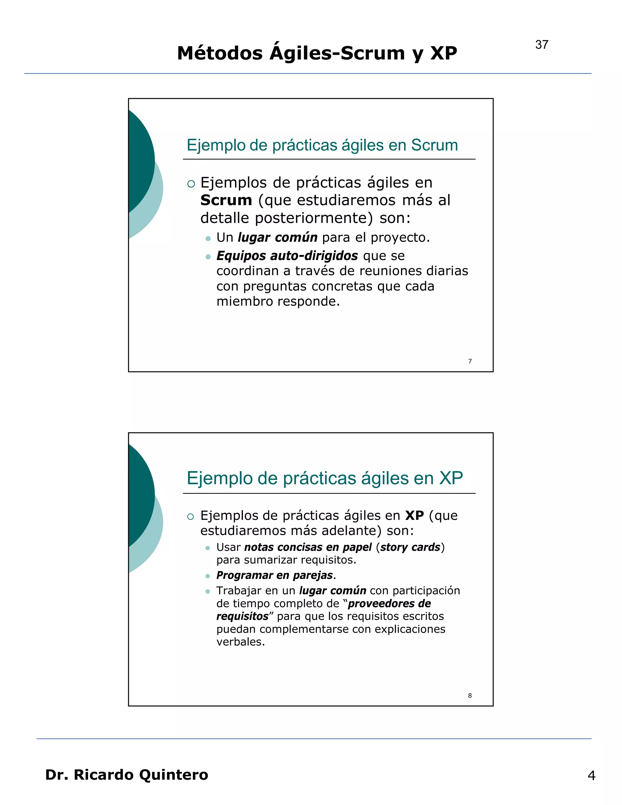 37
                Métodos Ágiles-Scrum y XP



                 Ejemplo de prácticas ágiles en Scrum

                    Ejemplos de prácticas ágiles en
                     Scrum (que estudiaremos más al
                     detalle posteriormente) son:
                        Un lugar común para el proyecto.
                        Equipos auto-dirigidos que se
                         coordinan a través de reuniones diarias
                         con preguntas concretas que cada
                         miembro responde.



                                                                        7




                 Ejemplo de prácticas ágiles en XP
                    Ejemplos de prácticas ágiles en XP (que
                     estudiaremos más adelante) son:
                        Usar notas concisas en papel (story cards)
                         para sumarizar requisitos.
                        Programar en parejas.
                        Trabajar en un lugar común con participación
                         de tiempo completo de “proveedores de
                         requisitos” para que los requisitos escritos
                         puedan complementarse con explicaciones
                         verbales.



                                                                        8




Dr. Ricardo Quintero                                                             4
 
