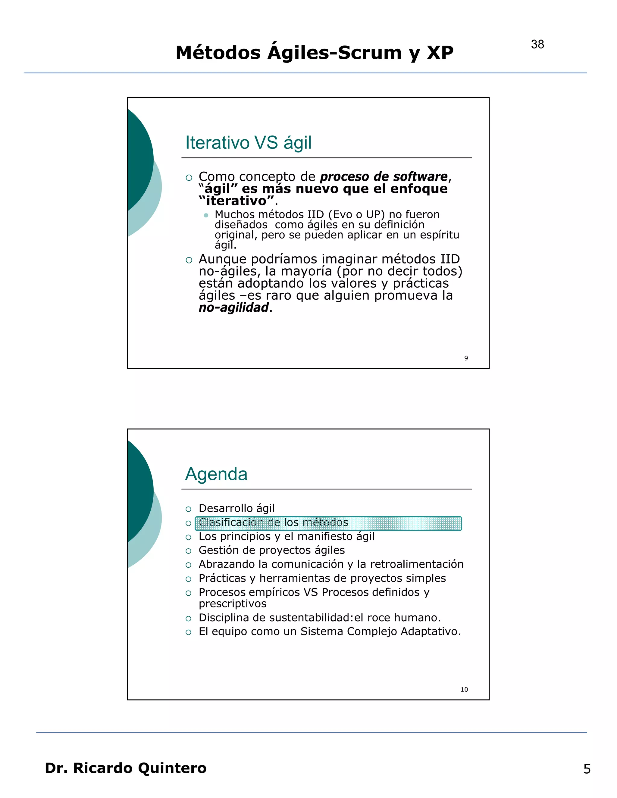 38
                Métodos Ágiles-Scrum y XP



                 Iterativo VS ágil
                    Como concepto de proceso de software,
                     “ágil” es más nuevo que el enfoque
                     “iterativo”.
                        Muchos métodos IID (Evo o UP) no fueron
                         diseñados como ágiles en su definición
                         original, pero se pueden aplicar en un espíritu
                         ágil.
                    Aunque podríamos imaginar métodos IID
                     no-ágiles, la mayoría (por no decir todos)
                     están adoptando los valores y prácticas
                     ágiles –es raro que alguien promueva la
                     no-agilidad.


                                                                            9




                 Agenda
                    Desarrollo ágil
                    Clasificación de los métodos
                    Los principios y el manifiesto ágil
                    Gestión de proyectos ágiles
                    Abrazando la comunicación y la retroalimentación
                    Prácticas y herramientas de proyectos simples
                    Procesos empíricos VS Procesos definidos y
                     prescriptivos
                    Disciplina de sustentabilidad:el roce humano.
                    El equipo como un Sistema Complejo Adaptativo.




                                                                           10




Dr. Ricardo Quintero                                                                 5
 