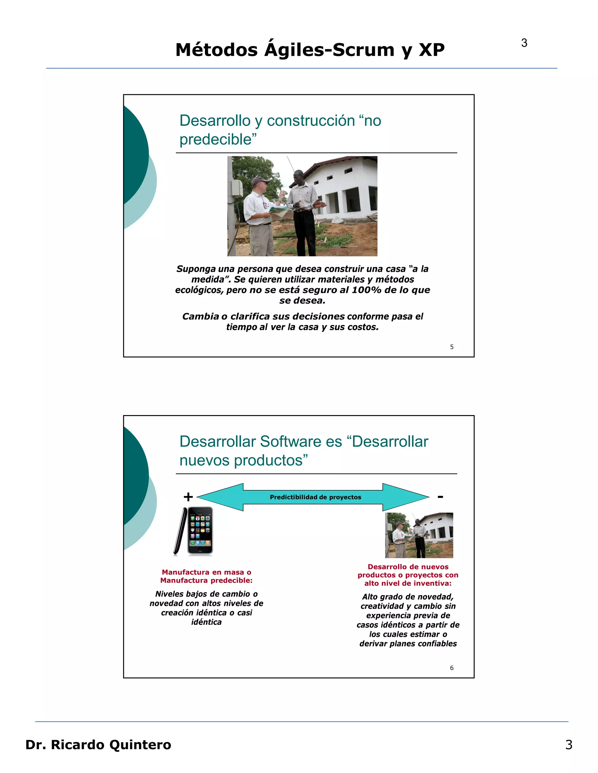 3
                       Métodos Ágiles-Scrum y XP


                        Desarrollo y construcción “no
                        predecible”




                       Suponga una persona que desea construir una casa “a la
                          medida”. Se quieren utilizar materiales y métodos
                       ecológicos, pero no se está seguro al 100% de lo que
                                              se desea.
                         Cambia o clarifica sus decisiones conforme pasa el
                                 tiempo al ver la casa y sus costos.

                                                                                                   5




                        Desarrollar Software es “Desarrollar
                        nuevos productos”

                         +                      Predictibilidad de proyectos                   -



                                                                             Desarrollo de nuevos
                   Manufactura en masa o                                  productos o proyectos con
                   Manufactura predecible:                                  alto nivel de inventiva:
                  Niveles bajos de cambio o                                 Alto grado de novedad,
                 novedad con altos niveles de                              creatividad y cambio sin
                   creación idéntica o casi                                  experiencia previa de
                           idéntica                                       casos idénticos a partir de
                                                                              los cuales estimar o
                                                                           derivar planes confiables


                                                                                                   6




Dr. Ricardo Quintero                                                                                        3
 