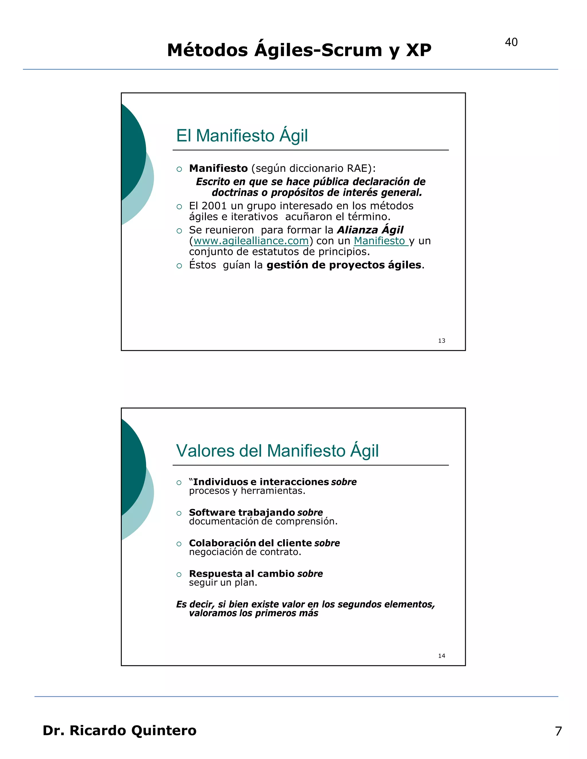40
                Métodos Ágiles-Scrum y XP



                 El Manifiesto Ágil
                    Manifiesto (según diccionario RAE):
                      Escrito en que se hace pública declaración de
                          doctrinas o propósitos de interés general.
                    El 2001 un grupo interesado en los métodos
                     ágiles e iterativos acuñaron el término.
                    Se reunieron para formar la Alianza Ágil
                     (www.agilealliance.com) con un Manifiesto y un
                     conjunto de estatutos de principios.
                    Éstos guían la gestión de proyectos ágiles.




                                                                             13




                 Valores del Manifiesto Ágil
                    “Individuos e interacciones sobre
                     procesos y herramientas.

                    Software trabajando sobre
                     documentación de comprensión.

                    Colaboración del cliente sobre
                     negociación de contrato.

                    Respuesta al cambio sobre
                     seguir un plan.

                 Es decir, si bien existe valor en los segundos elementos,
                    valoramos los primeros más



                                                                             14




Dr. Ricardo Quintero                                                                   7
 