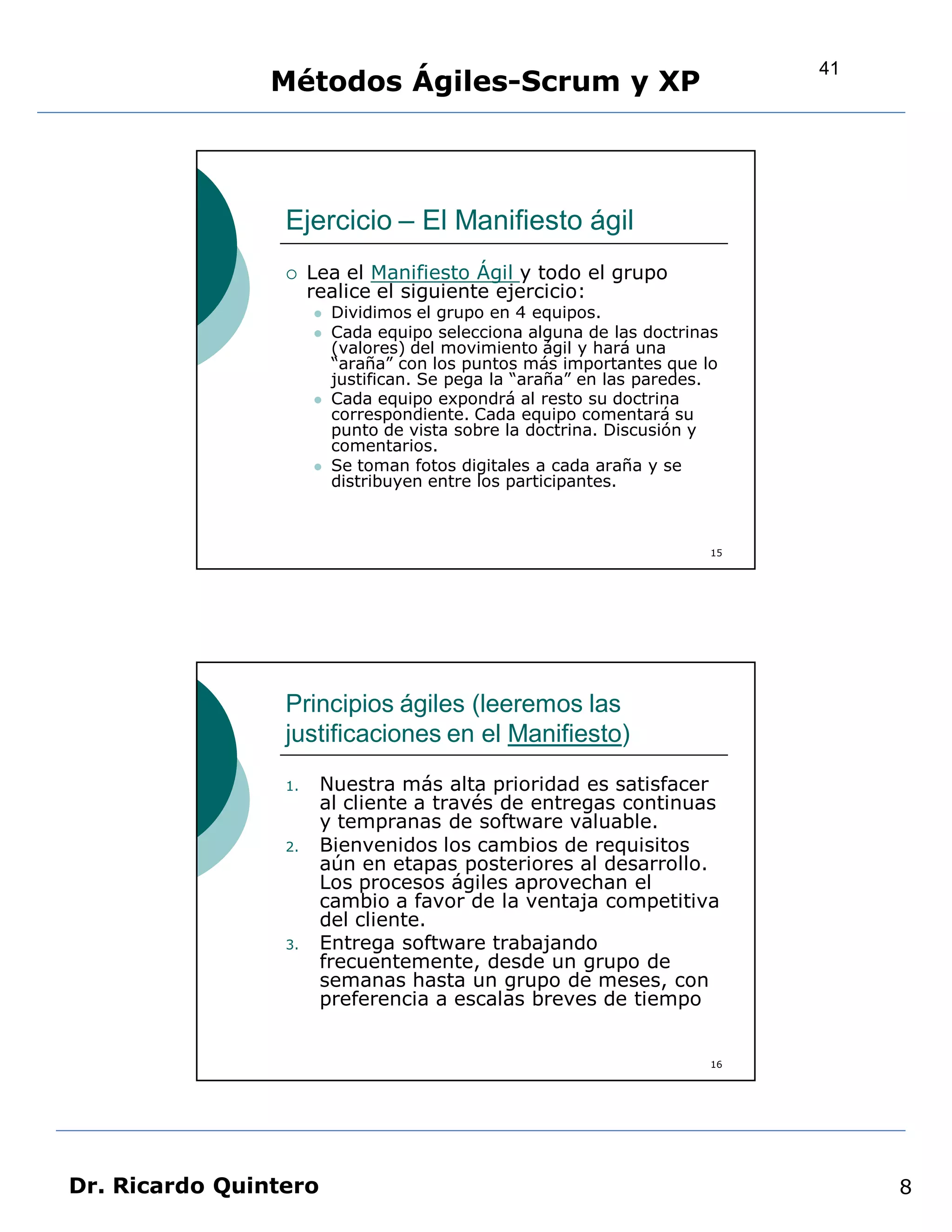 41
                Métodos Ágiles-Scrum y XP



                 Ejercicio – El Manifiesto ágil
                     Lea el Manifiesto Ágil y todo el grupo
                      realice el siguiente ejercicio:
                         Dividimos el grupo en 4 equipos.
                         Cada equipo selecciona alguna de las doctrinas
                          (valores) del movimiento ágil y hará una
                          “araña” con los puntos más importantes que lo
                          justifican. Se pega la “araña” en las paredes.
                         Cada equipo expondrá al resto su doctrina
                          correspondiente. Cada equipo comentará su
                          punto de vista sobre la doctrina. Discusión y
                          comentarios.
                         Se toman fotos digitales a cada araña y se
                          distribuyen entre los participantes.



                                                                       15




                 Principios ágiles (leeremos las
                 justificaciones en el Manifiesto)
                 1.    Nuestra más alta prioridad es satisfacer
                       al cliente a través de entregas continuas
                       y tempranas de software valuable.
                 2.    Bienvenidos los cambios de requisitos
                       aún en etapas posteriores al desarrollo.
                       Los procesos ágiles aprovechan el
                       cambio a favor de la ventaja competitiva
                       del cliente.
                 3.    Entrega software trabajando
                       frecuentemente, desde un grupo de
                       semanas hasta un grupo de meses, con
                       preferencia a escalas breves de tiempo


                                                                       16




Dr. Ricardo Quintero                                                             8
 