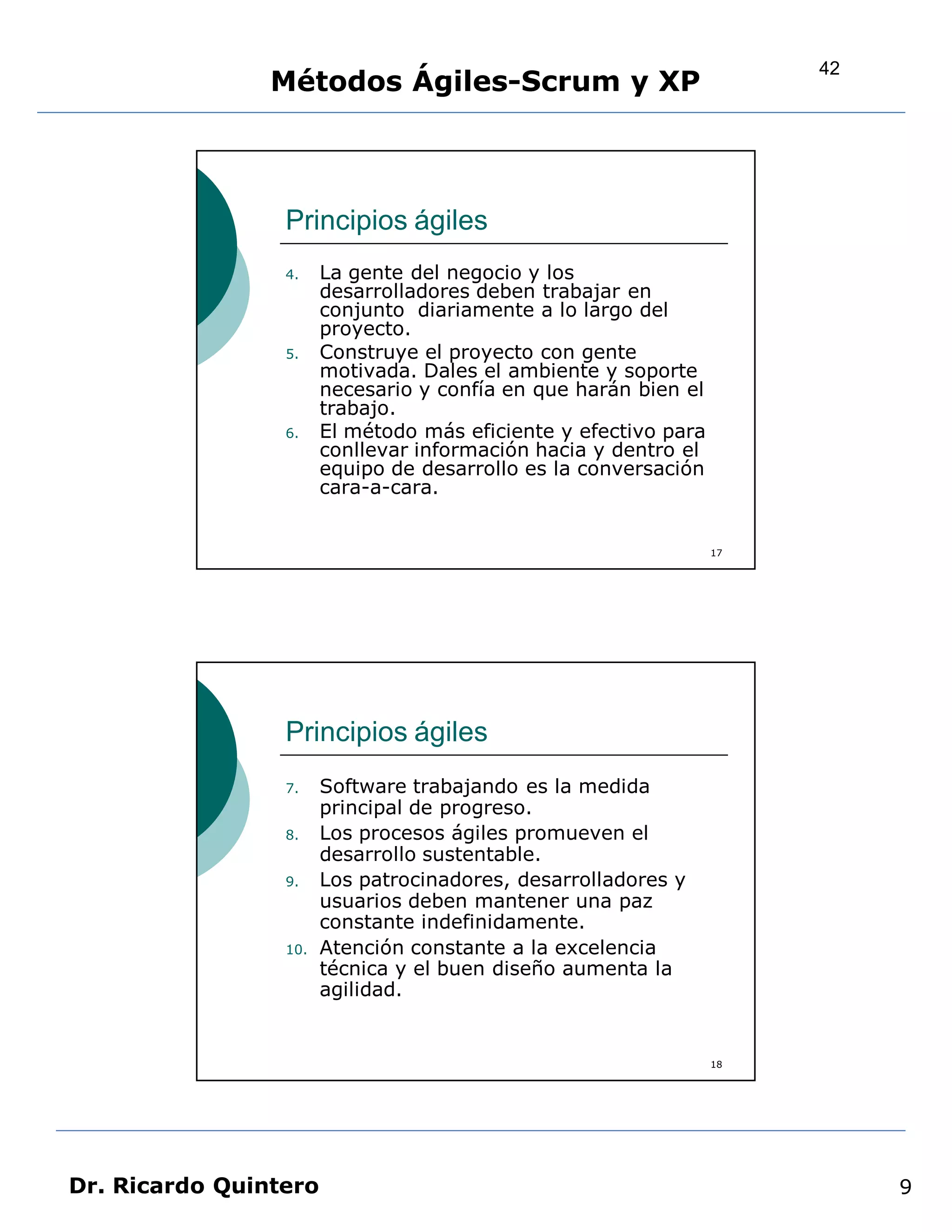 42
                Métodos Ágiles-Scrum y XP



                 Principios ágiles
                 4.    La gente del negocio y los
                       desarrolladores deben trabajar en
                       conjunto diariamente a lo largo del
                       proyecto.
                 5.    Construye el proyecto con gente
                       motivada. Dales el ambiente y soporte
                       necesario y confía en que harán bien el
                       trabajo.
                 6.    El método más eficiente y efectivo para
                       conllevar información hacia y dentro el
                       equipo de desarrollo es la conversación
                       cara-a-cara.


                                                                 17




                 Principios ágiles
                 7.    Software trabajando es la medida
                       principal de progreso.
                 8.    Los procesos ágiles promueven el
                       desarrollo sustentable.
                 9.    Los patrocinadores, desarrolladores y
                       usuarios deben mantener una paz
                       constante indefinidamente.
                 10.   Atención constante a la excelencia
                       técnica y el buen diseño aumenta la
                       agilidad.


                                                                 18




Dr. Ricardo Quintero                                                       9
 