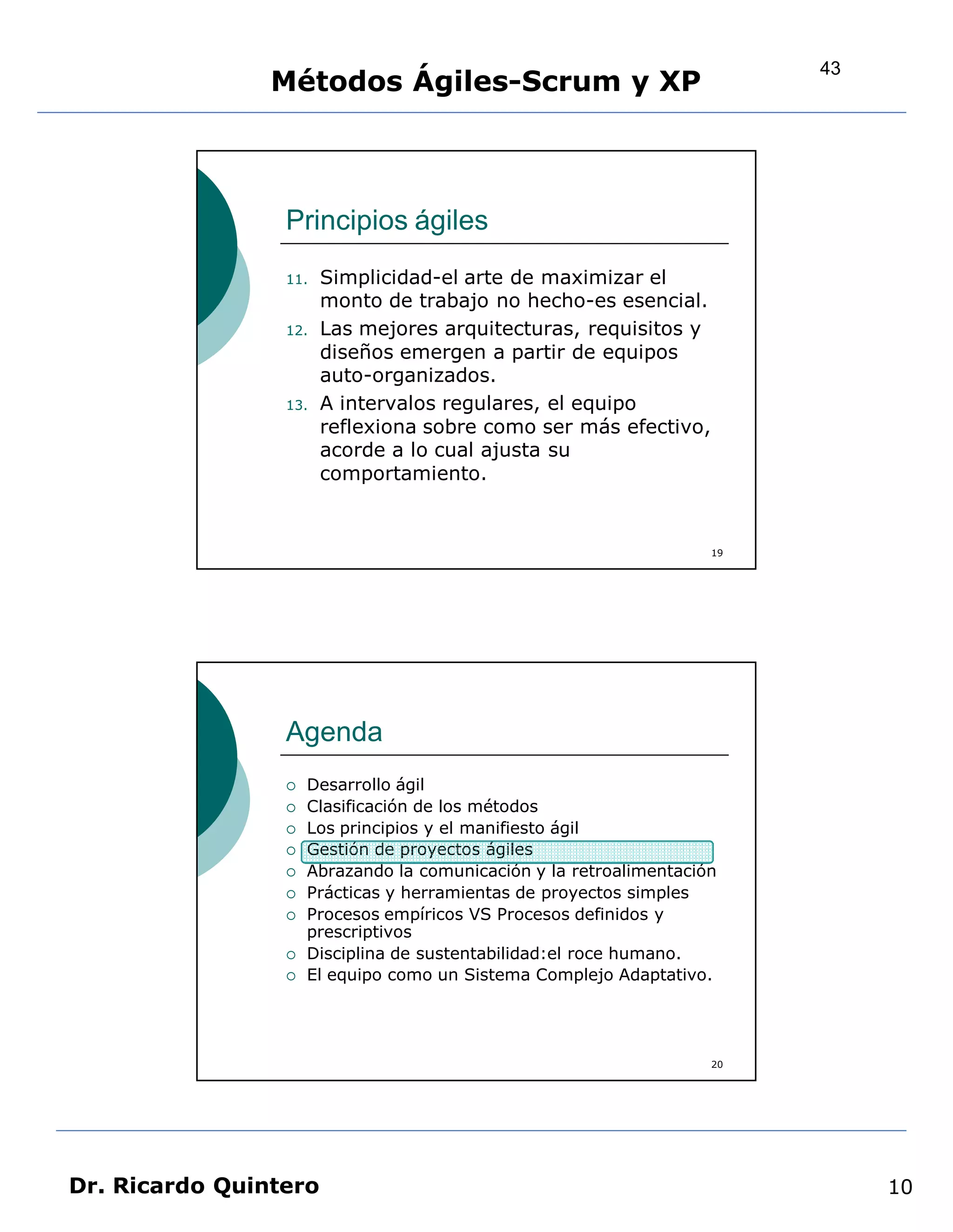 43
                Métodos Ágiles-Scrum y XP



                 Principios ágiles
                 11.   Simplicidad-el arte de maximizar el
                       monto de trabajo no hecho-es esencial.
                 12.   Las mejores arquitecturas, requisitos y
                       diseños emergen a partir de equipos
                       auto-organizados.
                 13.   A intervalos regulares, el equipo
                       reflexiona sobre como ser más efectivo,
                       acorde a lo cual ajusta su
                       comportamiento.


                                                                    19




                 Agenda
                    Desarrollo ágil
                    Clasificación de los métodos
                    Los principios y el manifiesto ágil
                    Gestión de proyectos ágiles
                    Abrazando la comunicación y la retroalimentación
                    Prácticas y herramientas de proyectos simples
                    Procesos empíricos VS Procesos definidos y
                     prescriptivos
                    Disciplina de sustentabilidad:el roce humano.
                    El equipo como un Sistema Complejo Adaptativo.




                                                                    20




Dr. Ricardo Quintero                                                          10
 