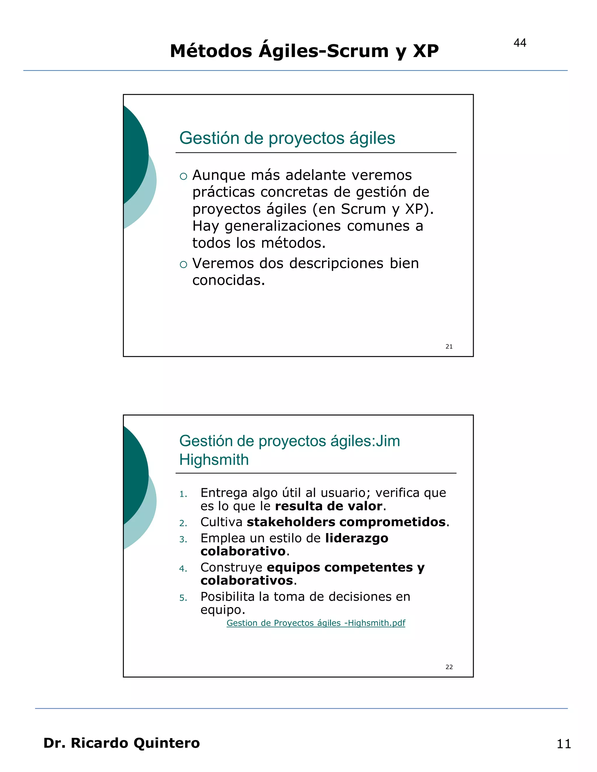 44
                Métodos Ágiles-Scrum y XP



                 Gestión de proyectos ágiles

                     Aunque más adelante veremos
                      prácticas concretas de gestión de
                      proyectos ágiles (en Scrum y XP).
                      Hay generalizaciones comunes a
                      todos los métodos.
                     Veremos dos descripciones bien
                      conocidas.



                                                                        21




                 Gestión de proyectos ágiles:Jim
                 Highsmith

                 1.    Entrega algo útil al usuario; verifica que
                       es lo que le resulta de valor.
                 2.    Cultiva stakeholders comprometidos.
                 3.    Emplea un estilo de liderazgo
                       colaborativo.
                 4.    Construye equipos competentes y
                       colaborativos.
                 5.    Posibilita la toma de decisiones en
                       equipo.
                           Gestion de Proyectos ágiles -Highsmith.pdf




                                                                        22




Dr. Ricardo Quintero                                                              11
 