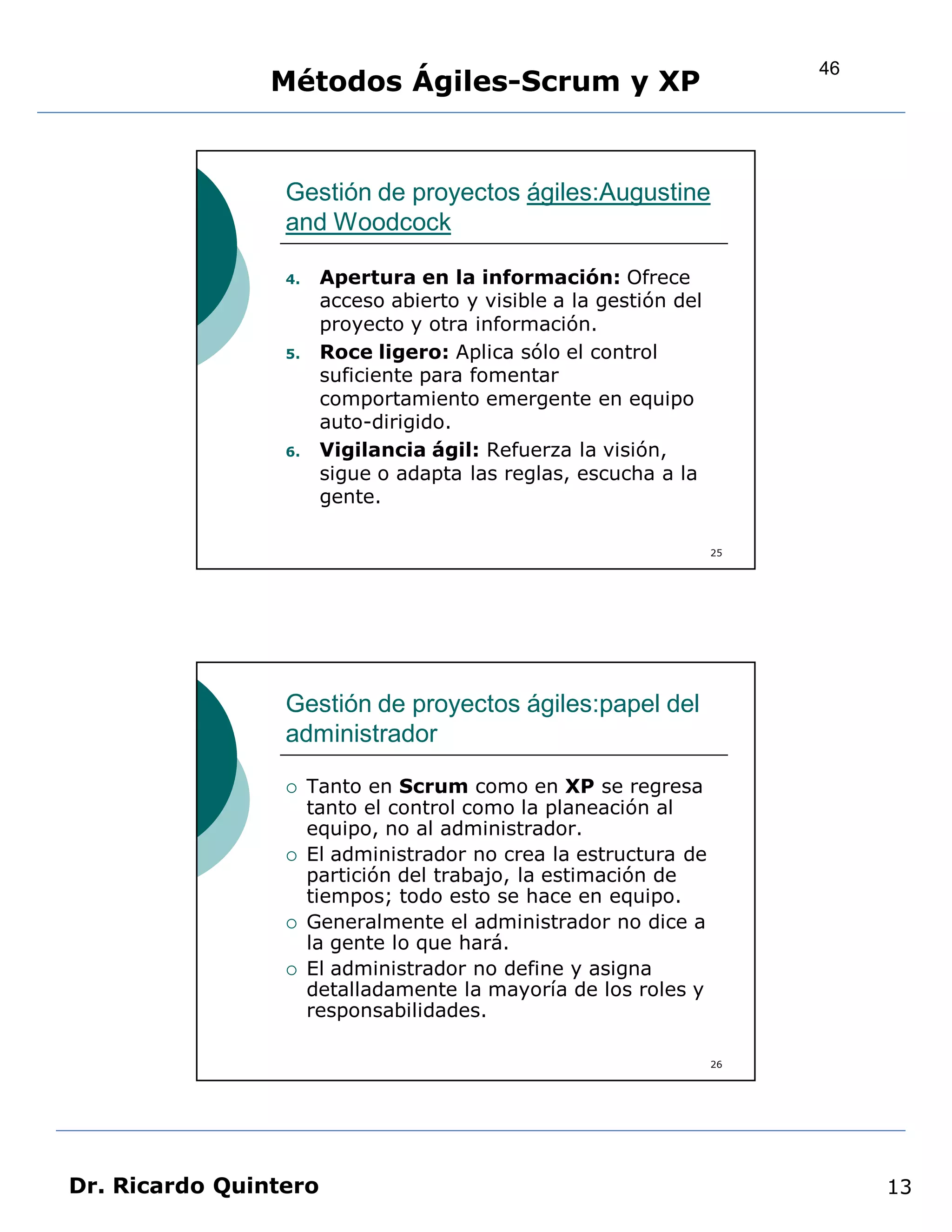 46
                Métodos Ágiles-Scrum y XP


                 Gestión de proyectos ágiles:Augustine
                 and Woodcock

                 4.    Apertura en la información: Ofrece
                       acceso abierto y visible a la gestión del
                       proyecto y otra información.
                 5.    Roce ligero: Aplica sólo el control
                       suficiente para fomentar
                       comportamiento emergente en equipo
                       auto-dirigido.
                 6.    Vigilancia ágil: Refuerza la visión,
                       sigue o adapta las reglas, escucha a la
                       gente.

                                                                   25




                 Gestión de proyectos ágiles:papel del
                 administrador

                     Tanto en Scrum como en XP se regresa
                      tanto el control como la planeación al
                      equipo, no al administrador.
                     El administrador no crea la estructura de
                      partición del trabajo, la estimación de
                      tiempos; todo esto se hace en equipo.
                     Generalmente el administrador no dice a
                      la gente lo que hará.
                     El administrador no define y asigna
                      detalladamente la mayoría de los roles y
                      responsabilidades.

                                                                   26




Dr. Ricardo Quintero                                                         13
 