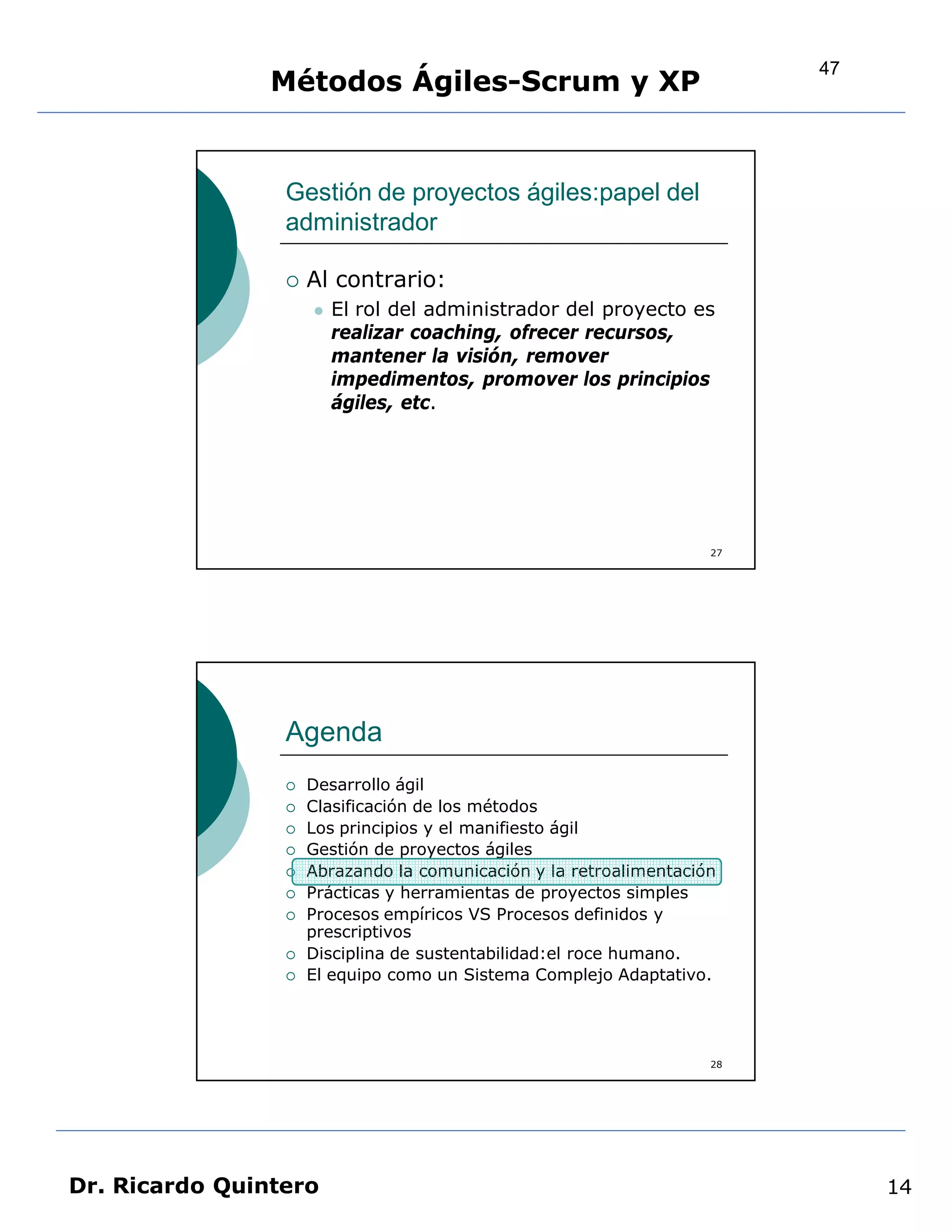 47
                Métodos Ágiles-Scrum y XP


                 Gestión de proyectos ágiles:papel del
                 administrador

                    Al contrario:
                        El rol del administrador del proyecto es
                         realizar coaching, ofrecer recursos,
                         mantener la visión, remover
                         impedimentos, promover los principios
                         ágiles, etc.




                                                                    27




                 Agenda
                    Desarrollo ágil
                    Clasificación de los métodos
                    Los principios y el manifiesto ágil
                    Gestión de proyectos ágiles
                    Abrazando la comunicación y la retroalimentación
                    Prácticas y herramientas de proyectos simples
                    Procesos empíricos VS Procesos definidos y
                     prescriptivos
                    Disciplina de sustentabilidad:el roce humano.
                    El equipo como un Sistema Complejo Adaptativo.




                                                                    28




Dr. Ricardo Quintero                                                          14
 