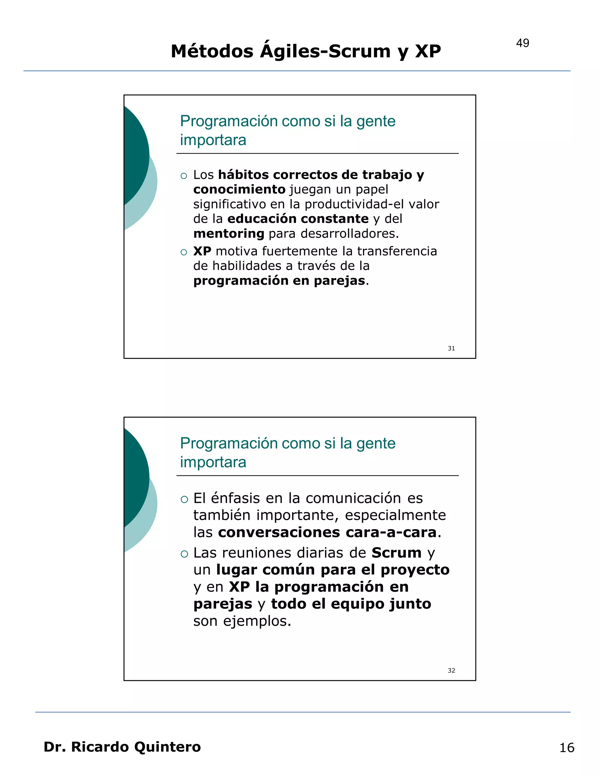 49
                Métodos Ágiles-Scrum y XP


                 Programación como si la gente
                 importara

                    Los hábitos correctos de trabajo y
                     conocimiento juegan un papel
                     significativo en la productividad-el valor
                     de la educación constante y del
                     mentoring para desarrolladores.
                    XP motiva fuertemente la transferencia
                     de habilidades a través de la
                     programación en parejas.




                                                                  31




                 Programación como si la gente
                 importara

                    El énfasis en la comunicación es
                     también importante, especialmente
                     las conversaciones cara-a-cara.
                    Las reuniones diarias de Scrum y
                     un lugar común para el proyecto
                     y en XP la programación en
                     parejas y todo el equipo junto
                     son ejemplos.


                                                                  32




Dr. Ricardo Quintero                                                        16
 