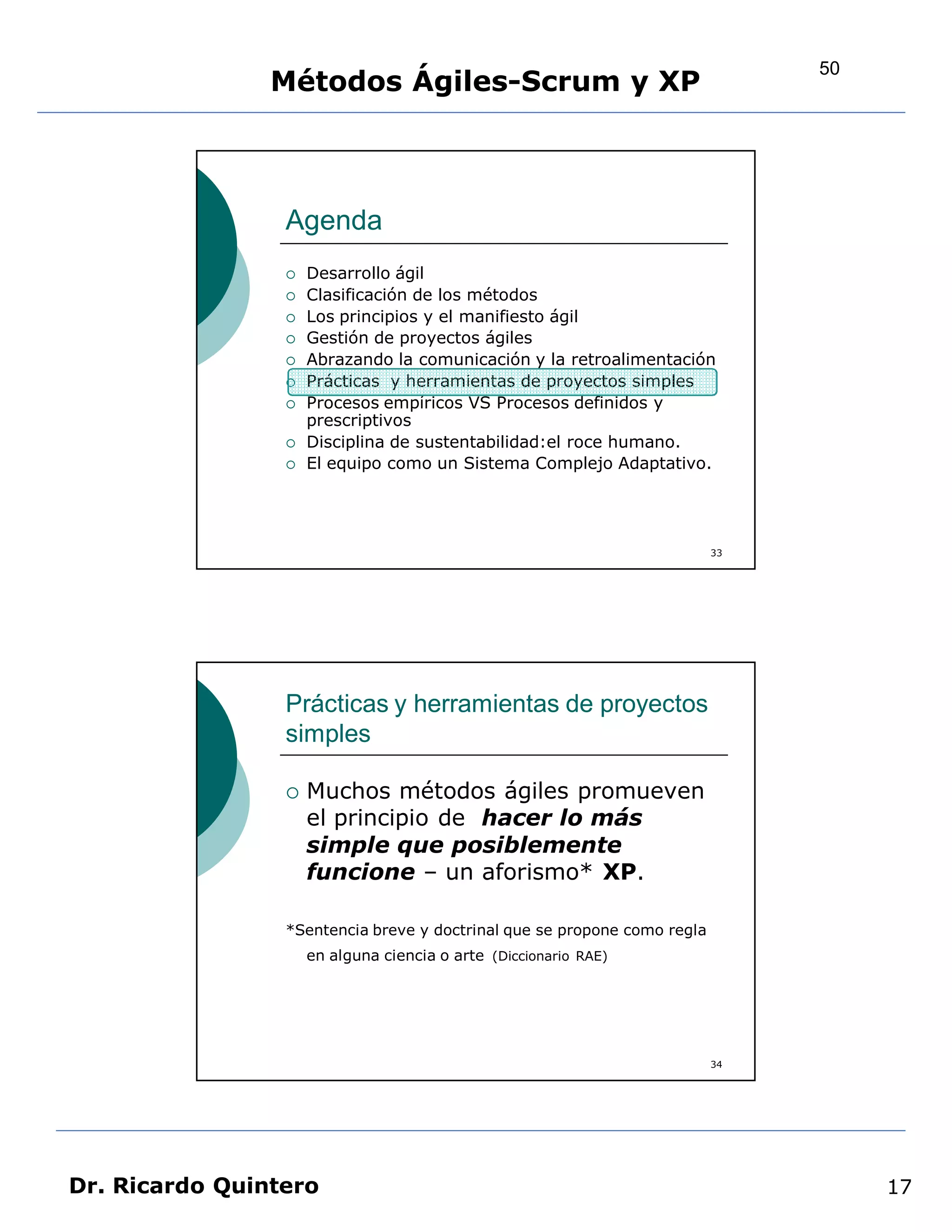 50
                Métodos Ágiles-Scrum y XP



                 Agenda
                    Desarrollo ágil
                    Clasificación de los métodos
                    Los principios y el manifiesto ágil
                    Gestión de proyectos ágiles
                    Abrazando la comunicación y la retroalimentación
                    Prácticas y herramientas de proyectos simples
                    Procesos empíricos VS Procesos definidos y
                     prescriptivos
                    Disciplina de sustentabilidad:el roce humano.
                    El equipo como un Sistema Complejo Adaptativo.




                                                                          33




                 Prácticas y herramientas de proyectos
                 simples

                    Muchos métodos ágiles promueven
                     el principio de hacer lo más
                     simple que posiblemente
                     funcione – un aforismo* XP.

                 *Sentencia breve y doctrinal que se propone como regla
                     en alguna ciencia o arte (Diccionario RAE)




                                                                          34




Dr. Ricardo Quintero                                                                17
 