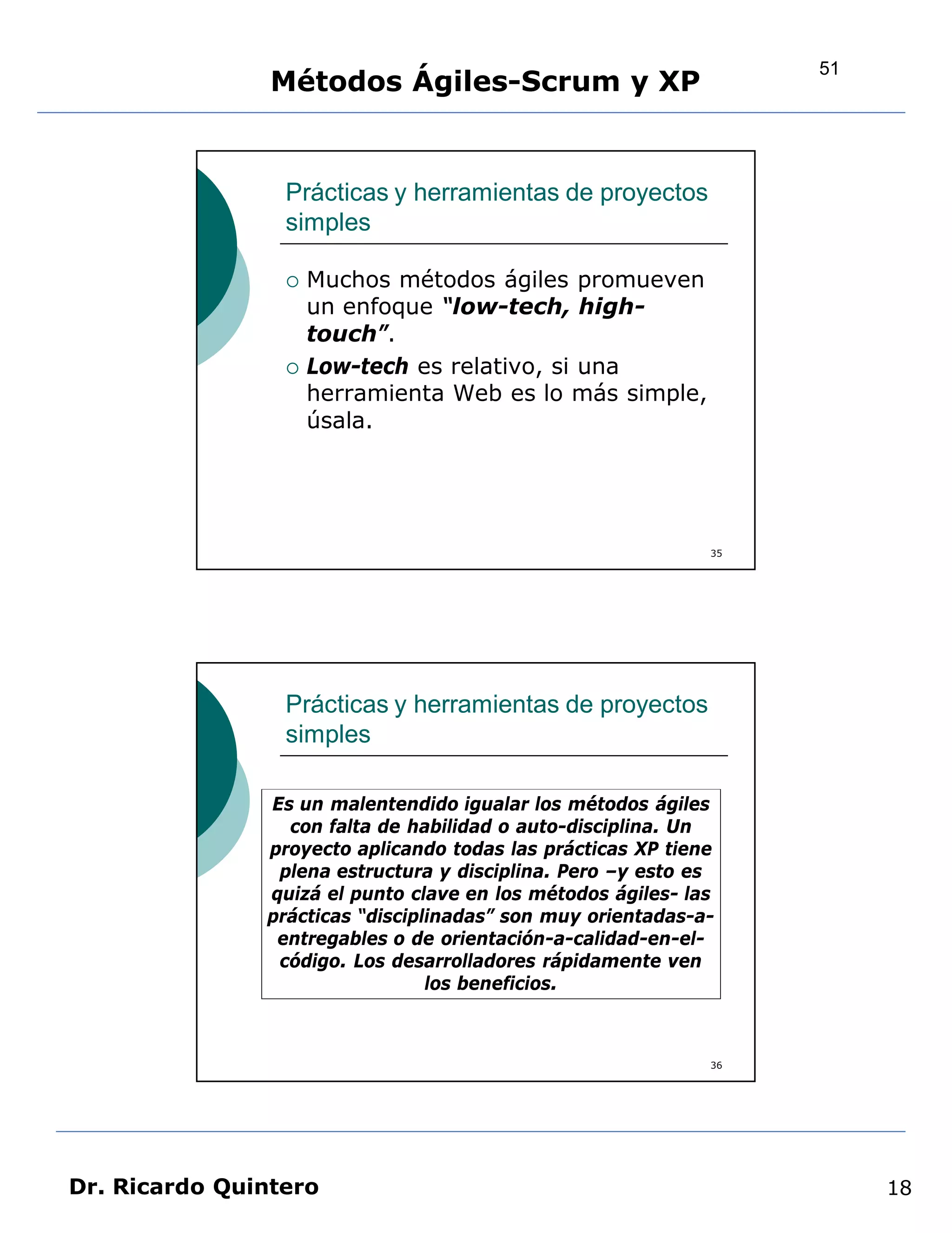 51
                Métodos Ágiles-Scrum y XP


                 Prácticas y herramientas de proyectos
                 simples

                    Muchos métodos ágiles promueven
                     un enfoque “low-tech, high-
                     touch”.
                    Low-tech es relativo, si una
                     herramienta Web es lo más simple,
                     úsala.




                                                             35




                 Prácticas y herramientas de proyectos
                 simples

               Es un malentendido igualar los métodos ágiles
                 con falta de habilidad o auto-disciplina. Un
               proyecto aplicando todas las prácticas XP tiene
                plena estructura y disciplina. Pero –y esto es
               quizá el punto clave en los métodos ágiles- las
               prácticas “disciplinadas” son muy orientadas-a-
                entregables o de orientación-a-calidad-en-el-
                código. Los desarrolladores rápidamente ven
                                 los beneficios.



                                                             36




Dr. Ricardo Quintero                                                   18
 