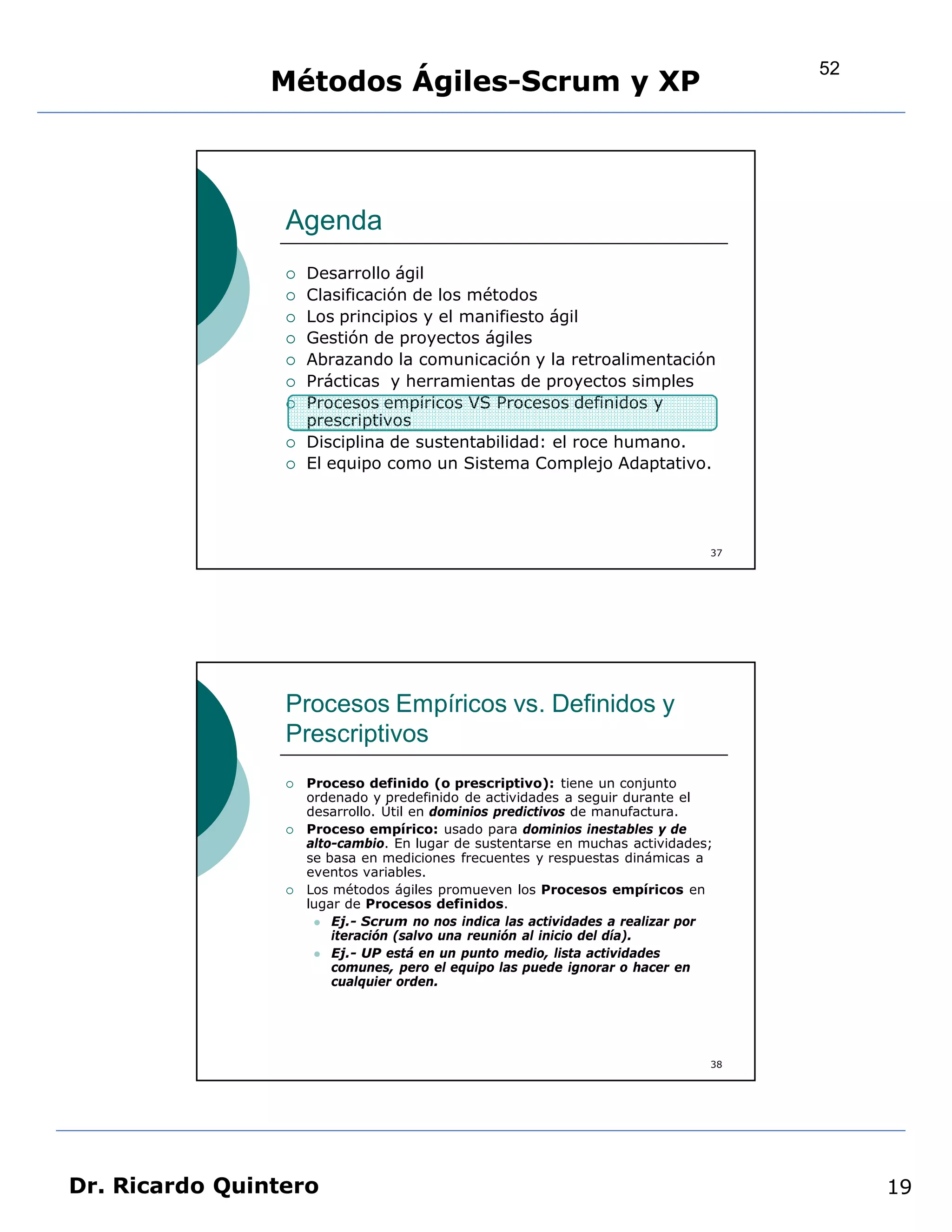 52
                Métodos Ágiles-Scrum y XP



                 Agenda
                    Desarrollo ágil
                    Clasificación de los métodos
                    Los principios y el manifiesto ágil
                    Gestión de proyectos ágiles
                    Abrazando la comunicación y la retroalimentación
                    Prácticas y herramientas de proyectos simples
                    Procesos empíricos VS Procesos definidos y
                     prescriptivos
                    Disciplina de sustentabilidad: el roce humano.
                    El equipo como un Sistema Complejo Adaptativo.




                                                                               37




                 Procesos Empíricos vs. Definidos y
                 Prescriptivos
                    Proceso definido (o prescriptivo): tiene un conjunto
                     ordenado y predefinido de actividades a seguir durante el
                     desarrollo. Útil en dominios predictivos de manufactura.
                    Proceso empírico: usado para dominios inestables y de
                     alto-cambio. En lugar de sustentarse en muchas actividades;
                     se basa en mediciones frecuentes y respuestas dinámicas a
                     eventos variables.
                    Los métodos ágiles promueven los Procesos empíricos en
                     lugar de Procesos definidos.
                       Ej.- Scrum no nos indica las actividades a realizar por
                         iteración (salvo una reunión al inicio del día).
                       Ej.- UP está en un punto medio, lista actividades
                         comunes, pero el equipo las puede ignorar o hacer en
                         cualquier orden.




                                                                               38




Dr. Ricardo Quintero                                                                     19
 