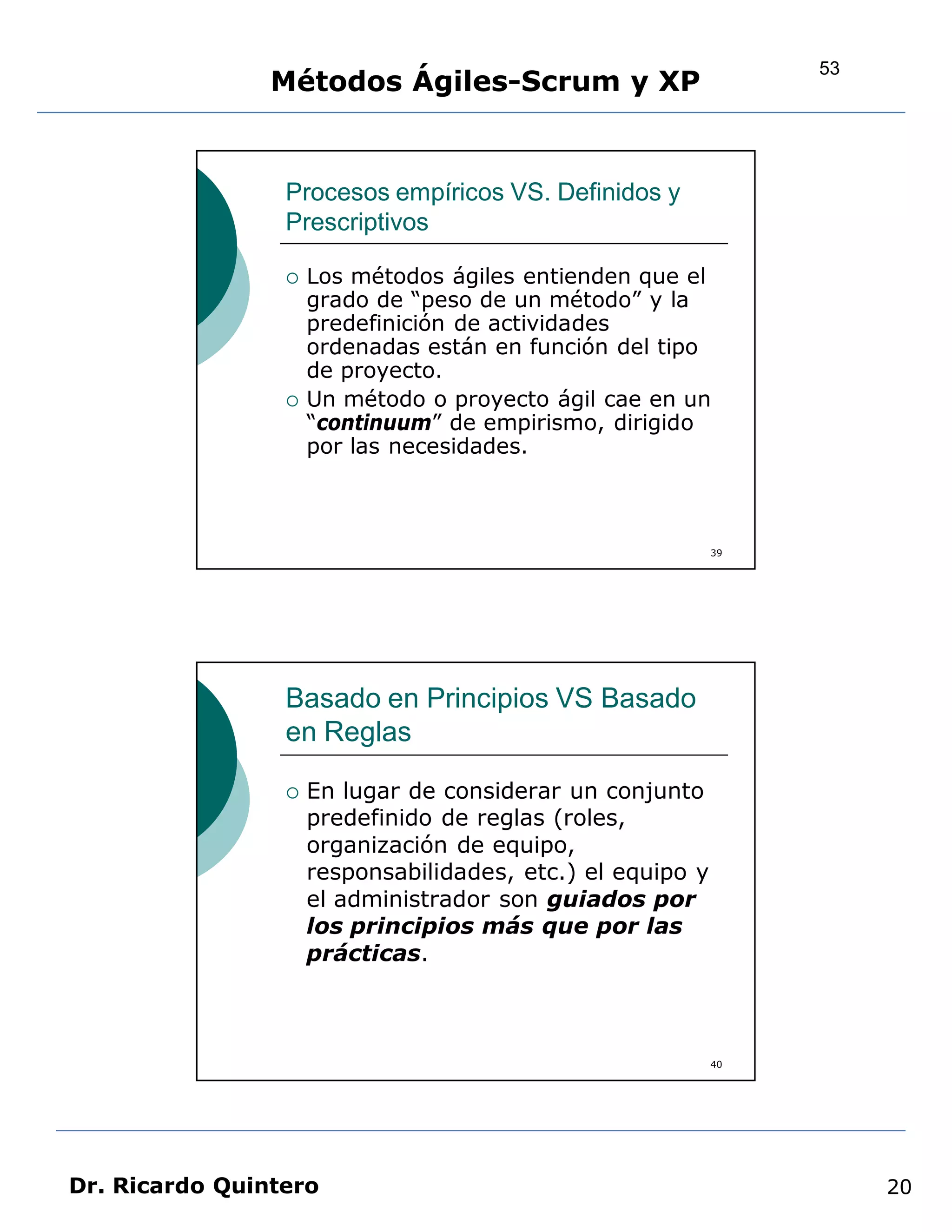 53
                Métodos Ágiles-Scrum y XP


                 Procesos empíricos VS. Definidos y
                 Prescriptivos

                    Los métodos ágiles entienden que el
                     grado de “peso de un método” y la
                     predefinición de actividades
                     ordenadas están en función del tipo
                     de proyecto.
                    Un método o proyecto ágil cae en un
                     “continuum” de empirismo, dirigido
                     por las necesidades.



                                                            39




                 Basado en Principios VS Basado
                 en Reglas

                    En lugar de considerar un conjunto
                     predefinido de reglas (roles,
                     organización de equipo,
                     responsabilidades, etc.) el equipo y
                     el administrador son guiados por
                     los principios más que por las
                     prácticas.



                                                            40




Dr. Ricardo Quintero                                                  20
 